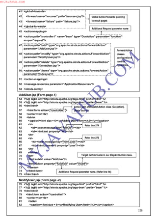 126
41 <global-forwards>
42 <forward name="success" path="/success.jsp"/>
43 <forward name="failure" path="/failure.jsp"/>
44 </global-forwards>
45 <action-mappings>
46 <action path="/controller1" name="bean" type="OurAction" parameter="function"
scope="request"/>
47 <action path="/add" type="org.apache.struts.actions.ForwardAction"
parameter="/AddUser.jsp"/>
48 <action path="/modify" type="org.apache.struts.actions.ForwardAction"
parameter="/ModifyUser.jsp"/>
49 <action path="/delete" type="org.apache.struts.actions.ForwardAction"
parameter="/DeleteUser.jsp"/>
50 <action path="/home" type="org.apache.struts.actions.ForwardAction"
parameter="/Index.jsp"/>
51 </action-mappings>
52 <message-resources parameter="ApplicationResources"/>
53 </struts-config>
AddUser.jsp (Form page-1)
54 <%@ taglib uri="http://struts.apache.org/tags-html" prefix="html" %>
55 <%@ taglib uri="http://struts.apache.org/tags-bean" prefix="bean" %>
56 <html:html>
57 <html:form action="/controller1">
58 <center><br><br>
59 <table>
60 <caption><font size = 6><u>Adding User</font></h2></u></caption>
61 <tr>
62 <td><bean:message key="form.id"/></td>
63 <td><html:text property="id"/></td>
64 </tr>
65 <tr>
66 <td><bean:message key="form.pass"/></td>
67 <td><html:password property="pass"/></td>
68 </tr>
69 </table>
70 <br>
71 <html:submit value="AddUser"/>
72 <html:hidden property="function" value="insert"/>
73 </center>
74 </html:form>
75 </html:html>
ModifyUser.jsp (Form page -2)
76 <%@ taglib uri="http://struts.apache.org/tags-html" prefix="html" %>
77 <%@ taglib uri="http://struts.apache.org/tags-bean" prefix="bean" %>
78 <html:html>
79 <html:form action="/controller1">
80 <center><br><br>
81 <table>
82 <caption><font size = 6><u>Modifying User</font></h2></u></caption>
Global ActionForwards pointing
to result pages
Additional Request parameter name
ForwardAction
classes
configurations
towards
hyperlinks.
Action path of DispatchAction class (OurAction).
(Refer line-46)
Additional Request parameter name. (Refer line-46)
Target method name in our DispatchAction class.
Refer line-274
Refer line-275
M
Y
JA
V
A
H
U
B.CO
M
MYJAVAHUB.COM
 