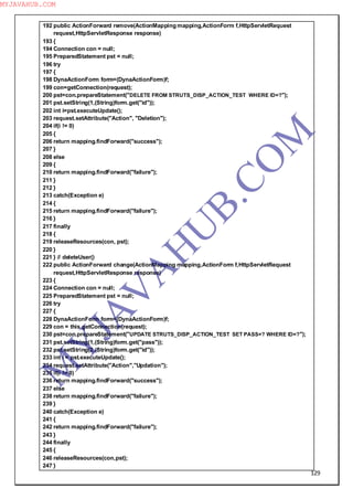 129
192 public ActionForward remove(ActionMapping mapping,ActionForm f,HttpServletRequest
request,HttpServletResponse response)
193 {
194 Connection con = null;
195 PreparedStatement pst = null;
196 try
197 {
198 DynaActionForm form=(DynaActionForm)f;
199 con=getConnection(request);
200 pst=con.prepareStatement("DELETE FROM STRUTS_DISP_ACTION_TEST WHERE ID=?");
201 pst.setString(1,(String)form.get("id"));
202 int i=pst.executeUpdate();
203 request.setAttribute("Action", "Deletion");
204 if(i != 0)
205 {
206 return mapping.findForward("success");
207 }
208 else
209 {
210 return mapping.findForward("failure");
211 }
212 }
213 catch(Exception e)
214 {
215 return mapping.findForward("failure");
216 }
217 finally
218 {
219 releaseResources(con, pst);
220 }
221 } // deleteUser()
222 public ActionForward change(ActionMapping mapping,ActionForm f,HttpServletRequest
request,HttpServletResponse response)
223 {
224 Connection con = null;
225 PreparedStatement pst = null;
226 try
227 {
228 DynaActionForm form=(DynaActionForm)f;
229 con = this.getConnection(request);
230 pst=con.prepareStatement("UPDATE STRUTS_DISP_ACTION_TEST SET PASS=? WHERE ID=?");
231 pst.setString(1,(String)form.get("pass"));
232 pst.setString(2,(String)form.get("id"));
233 int i = pst.executeUpdate();
234 request.setAttribute("Action","Updation");
235 if(i != 0)
236 return mapping.findForward("success");
237 else
238 return mapping.findForward("failure");
239 }
240 catch(Exception e)
241 {
242 return mapping.findForward("failure");
243 }
244 finally
245 {
246 releaseResources(con,pst);
247 }
M
Y
JA
V
A
H
U
B.CO
M
MYJAVAHUB.COM
 