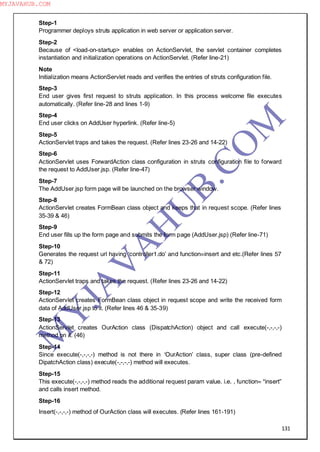 131
Step-1
Programmer deploys struts application in web server or application server.
Step-2
Because of <load-on-startup> enables on ActionServlet, the servlet container completes
instantiation and initialization operations on ActionServlet. (Refer line-21)
Note
Initialization means ActionServlet reads and verifies the entries of struts configuration file.
Step-3
End user gives first request to struts application. In this process welcome file executes
automatically. (Refer line-28 and lines 1-9)
Step-4
End user clicks on AddUser hyperlink. (Refer line-5)
Step-5
ActionServlet traps and takes the request. (Refer lines 23-26 and 14-22)
Step-6
ActionServlet uses ForwardAction class configuration in struts configuration file to forward
the request to AddUser.jsp. (Refer line-47)
Step-7
The AddUser.jsp form page will be launched on the browser window.
Step-8
ActionServlet creates FormBean class object and keeps that in request scope. (Refer lines
35-39 & 46)
Step-9
End user fills up the form page and submits the form page (AddUser.jsp) (Refer line-71)
Step-10
Generates the request url having ―controller1.do‖ and function=insert and etc.(Refer lines 57
& 72)
Step-11
ActionServlet traps and takes the request. (Refer lines 23-26 and 14-22)
Step-12
ActionServlet creates FormBean class object in request scope and write the received form
data of AddUser.jsp to it. (Refer lines 46 & 35-39)
Step-13
ActionServlet creates OurAction class (DispatchAction) object and call execute(-,-,-,-)
method on it. (46)
Step-14
Since execute(-,-,-,-) method is not there in ―OurAction‖ class, super class (pre-defined
DipatchAction class) execute(-,-,-,-) method will executes.
Step-15
This execute(-,-,-,-) method reads the additional request param value. i.e. , function= “insert”
and calls insert method.
Step-16
Insert(-,-,-,-) method of OurAction class will executes. (Refer lines 161-191)
M
Y
JA
V
A
H
U
B.CO
M
MYJAVAHUB.COM
 