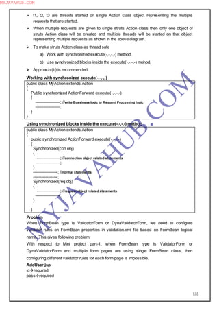133
 t1, t2, t3 are threads started on single Action class object representing the multiple
requests that are started.
 When multiple requests are given to single struts Action class then only one object of
struts Action class will be created and multiple threads will be started on that object
representing multiple requests as shown in the above diagram.
 To make struts Action class as thread safe
a) Work with synchronized execute(-,-,-,-) method.
b) Use synchronized blocks inside the execute(-,-,-,-) mehod.
 Approach (b) is recommended.
Working with synchronized execute(-,-,-,-)
public class MyAction extends Action
{
Public synchronized ActionForward execute(-,-,-,-)
{
------------------; //write Bussiness logic or Request Processing logic
------------------;
}
}
Using synchronized blocks inside the execute(-,-,-,-) method
public class MyAction extends Action
{
public synchronized ActionForward execute(-,-,-,-)
{
Synchronized(con obj)
{
------------------; //connection object related statements
------------------;
}
------------------; //normal statements
------------------;
Synchronized(req obj)
{
------------------; //request object related statements
------------------;
}
}
Problem
When FormBean type is ValidatorForm or DynaValidatorForm, we need to configure
validator rules on FormBean properties in validation.xml file based on FormBean logical
name. This gives following problem.
With respect to Mini project part-1, when FormBean type is ValidatorForm or
DynaValidatorForm and multiple form pages are using single FormBean class, then
configuring different validator rules for each form page is impossible.
AddUser.jsp
idrequired
passrequired
M
Y
JA
V
A
H
U
B.CO
M
MYJAVAHUB.COM
 