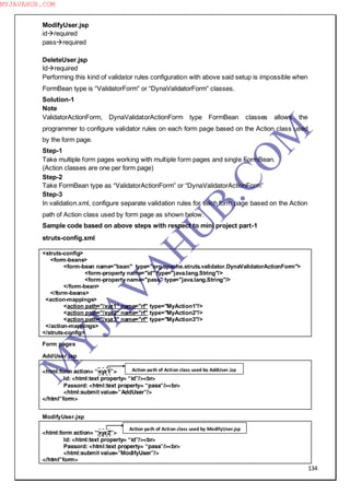 134
ModifyUser.jsp
idrequired
passrequired
DeleteUser.jsp
Idrequired
Performing this kind of validator rules configuration with above said setup is impossible when
FormBean type is “ValidatorForm” or “DynaValidatorForm” classes.
Solution-1
Note
ValidatorActionForm, DynaValidatorActionForm type FormBean classes allows the
programmer to configure validator rules on each form page based on the Action class used
by the form page.
Step-1
Take multiple form pages working with multiple form pages and single FormBean.
(Action classes are one per form page)
Step-2
Take FormBean type as “ValidatorActionForm” or “DynaValidatorActionForm”
Step-3
In validation.xml, configure separate validation rules for each form page based on the Action
path of Action class used by form page as shown below.
Sample code based on above steps with respect to mini project part-1
struts-config.xml
<struts-config>
<form-beans>
<form-bean name="bean" type="org.apache.struts.validator.DynaValidatorActionForm">
<form-property name="id" type="java.lang.String"/>
<form-property name="pass" type="java.lang.String"/>
</form-bean>
</form-beans>
<action-mappings>
<action path="/xyz1" name="rf" type="MyAction1"/>
<action path="/xyz2" name="rf" type="MyAction2"/>
<action path="/xyz3" name="rf" type="MyAction3"/>
</action-mappings>
</struts-config>
Form pages
AddUser.jsp
<html:form action= “xyz1”>
Id: <html:text property= “id”/><br>
Passord: <html:text property= “pass”/><br>
<html:submit value=”AddUser”/>
</html”form>
ModifyUser.jsp
<html:form action= “xyz2”>
Id: <html:text property= “id”/><br>
Passord: <html:text property= “pass”/><br>
<html:submit value=”ModifyUser”/>
</html”form>
Action path of Action class used by AddUser.jsp
Action path of Action class used by ModifyUser.jsp
M
Y
JA
V
A
H
U
B.CO
M
MYJAVAHUB.COM
 