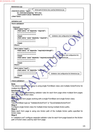 135
DeleteUser.jsp
<html:form action= “xyz3”>
Id: <html:text property= “id”/><br>
<html:submit value=”DeleteUser”/>
</html”form>
validation.xml
<form-validation>
<formset>
<form name=”/xyz1”>
<field name= “id” depends= “required”>
--------------------------------------
--------------------------------------
</field>
<field name= “pass” depends= “required”>
-------------------------------------
-------------------------------------
</field>
</form>
<form name=”/xyz2”>
<field name= “id” depends= “required,minlength”>
--------------------------------------
--------------------------------------
</field>
<field name= “pass” depends= “required,maxlength”>
-------------------------------------
-------------------------------------
</field>
</form>
<form name=”/xyz3”>
<field name= “id” depends= “required”>
--------------------------------------
--------------------------------------
</field>
</form>
</form-validation>
Note
The above sample code setup is using single FormBean class and multiple ActionForms for
multiple form pages.
Solution-2
This talks about differentiating validator rules for each form page when multiple form pages
are using single Action class.
Step-1
Make multiple form pages working with a single FormBean and single Action class.
Step-2
Take FormBean type as “ValidatorActionForm” or “DynaValidatorActionForm”.
Step-3
Configure single Action class for multiple times having multiple Action paths.
Step-4
Make each form page is using one Action path of the multiple Action paths specified for
Action class.
Step-5
In “validation.xml” configure separate validator rules for each form page based on the Action
path of Action class used by each form page.
Action path of Action class used by DeleteUser.jsp
Validation rules configuration for AddUser.jsp
Validation rules configuration for
ModifyUser.jsp
Validation rules configuration for DeleteUser.jsp
M
Y
JA
V
A
H
U
B.CO
M
MYJAVAHUB.COM
 