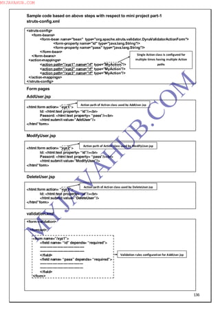 136
Sample code based on above steps with respect to mini project part-1
struts-config.xml
<struts-config>
<form-beans>
<form-bean name="bean" type="org.apache.struts.validator.DynaValidatorActionForm">
<form-property name="id" type="java.lang.String"/>
<form-property name="pass" type="java.lang.String"/>
</form-bean>
</form-beans>
<action-mappings>
<action path="/xyz1" name="rf" type="MyAction"/>
<action path="/xyz2" name="rf" type="MyAction"/>
<action path="/xyz3" name="rf" type="MyAction"/>
</action-mappings>
</struts-config>
Form pages
AddUser.jsp
<html:form action= “xyz1”>
Id: <html:text property= “id”/><br>
Passord: <html:text property= “pass”/><br>
<html:submit value=”AddUser”/>
</html”form>
ModifyUser.jsp
<html:form action= “xyz2”>
Id: <html:text property= “id”/><br>
Passord: <html:text property= “pass”/><br>
<html:submit value=”ModifyUser”/>
</html”form>
DeleteUser.jsp
<html:form action= “xyz3”>
Id: <html:text property= “id”/><br>
<html:submit value=”DeleteUser”/>
</html”form>
validation.xml
<form-validation>
<formset>
<form name=”/xyz1”>
<field name= “id” depends= “required”>
--------------------------------------
--------------------------------------
</field>
<field name= “pass” depends= “required”>
-------------------------------------
-------------------------------------
</field>
</form>
Action path of Action class used by AddUser.jsp
Action path of Action class used by ModifyUser.jsp
Action path of Action class used by DeleteUser.jsp
Validation rules configuration for AddUser.jsp
Single Action class is configured for
multiple times having multiple Action
paths
M
Y
JA
V
A
H
U
B.CO
M
MYJAVAHUB.COM
 