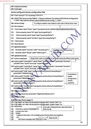 138
305 </welcome-file-list>
306 </web-app>
struts-config.xml (struts configuration file)
307 <?xml version="1.0" encoding="UTF-8"?>
308 <!DOCTYPE struts-config PUBLIC "-//Apache Software Foundation//DTD Struts Configuration
1.1//EN""http://jakarta.apache.org/struts/dtds/struts-config_1_1.dtd">
309 <struts-config>
310 <form-beans>
311 <form-bean name="bean" type="org.apache.struts.validator.DynaValidatorActionForm">
312 <form-property name="id" type="java.lang.String"/>
313 <form-property name="pass" type="java.lang.String"/>
314 <form-property name="function" type="java.lang.String"/>
315 </form-bean>
316 </form-beans>
317 <global-forwards>
318 <forward name="success" path="/success.jsp"/>
319 <forward name="failure" path="/failure.jsp"/>
320 </global-forwards>
321 <action-mappings>
322 <action path="/controller1" name="bean" type="OurAction" parameter="function"
validate="true" input="/error.jsp" scope="request"/>
323 <action path="/controller2" name="bean" type="OurAction" parameter="function"
validate="true" input="/error.jsp" scope="request"/>
324 <action path="/add" type="org.apache.struts.actions.ForwardAction"
parameter="/AddUser.jsp"/>
325 <action path="/modify" type="org.apache.struts.actions.ForwardAction"
parameter="/ModifyUser.jsp"/>
326 <action path="/delete" type="org.apache.struts.actions.ForwardAction"
parameter="/DeleteUser.jsp"/>
327 <action path="/home" type="org.apache.struts.actions.ForwardAction"
parameter="/Index.jsp"/>
328 </action-mappings>
329 <message-resources parameter="ApplicationResources"/>
330 </struts-config>
AddUser.jsp (Form page-1)
331 <%@ taglib uri="http://struts.apache.org/tags-html" prefix="html" %>
332 <%@ taglib uri="http://struts.apache.org/tags-bean" prefix="bean" %>
333 <html:html>
334 <html:form action="/controller1">
335 <center><br><br>
336 <table>
337 <caption><font size = 6><u>Adding User</font></h2></u></caption>
338 <tr>
339 <td><bean:message key="form.id"/></td>
To configure validator rules, based on action path of Struts Action class.
Global ActionForwards pointing
to result pages
Single Action class is configured for two times having two different action paths.
ForwardAction
classes
configurations
towards
hyperlinks.
Action path of DispatchAction class (OurAction).
(Refer line-46)
Refer line-274
M
Y
JA
V
A
H
U
B.CO
M
MYJAVAHUB.COM
 