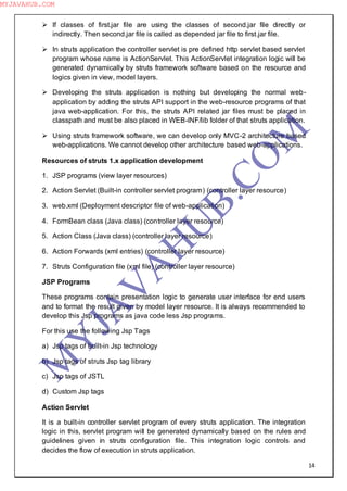 14
 If classes of first.jar file are using the classes of second.jar file directly or
indirectly. Then second.jar file is called as depended jar file to first.jar file.
 In struts application the controller servlet is pre defined http servlet based servlet
program whose name is ActionServlet. This ActionServlet integration logic will be
generated dynamically by struts framework software based on the resource and
logics given in view, model layers.
 Developing the struts application is nothing but developing the normal web-
application by adding the struts API support in the web-resource programs of that
java web-application. For this, the struts API related jar files must be placed in
classpath and must be also placed in WEB-INF/lib folder of that struts application.
 Using struts framework software, we can develop only MVC-2 architecture based
web-applications. We cannot develop other architecture based web-applications.
Resources of struts 1.x application development
1. JSP programs (view layer resources)
2. Action Servlet (Built-in controller servlet program) (controller layer resource)
3. web.xml (Deployment descriptor file of web-application)
4. FormBean class (Java class) (controller layer resource)
5. Action Class (Java class) (controller layer resource)
6. Action Forwards (xml entries) (controller layer resource)
7. Struts Configuration file (xml file) (controller layer resource)
JSP Programs
These programs contain presentation logic to generate user interface for end users
and to format the result given by model layer resource. It is always recommended to
develop this Jsp programs as java code less Jsp programs.
For this use the following Jsp Tags
a) Jsp tags of built-in Jsp technology
b) Jsp tags of struts Jsp tag library
c) Jsp tags of JSTL
d) Custom Jsp tags
Action Servlet
It is a built-in controller servlet program of every struts application. The integration
logic in this, servlet program will be generated dynamically based on the rules and
guidelines given in struts configuration file. This integration logic controls and
decides the flow of execution in struts application.
M
Y
JA
V
A
H
U
B.CO
M
MYJAVAHUB.COM
 