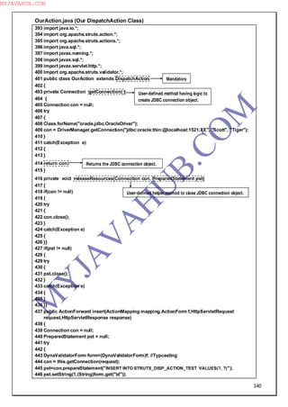 140
OurAction.java (Our DispatchAction Class)
393 import java.io.*;
394 import org.apache.struts.action.*;
395 import org.apache.struts.actions.*;
396 import java.sql.*;
397 import javax.naming.*;
398 import javax.sql.*;
399 import javax.servlet.http.*;
400 Import org.apache.struts.validator.*;
401 public class OurAction extends DispatchAction
402 {
403 private Connection getConnection( )
404 {
405 Connection con = null;
406 try
407 {
408 Class.forName("oracle.jdbc.OracleDriver");
409 con = DriverManager.getConnection("jdbc:oracle:thin:@localhost:1521:XE", "Scott", "Tiger");
410 }
411 catch(Exception e)
412 {
413 }
414 return con;
415 }
416 private void releaseResources(Connection con, PreparedStatement pst)
417 {
418 if(con != null)
419 {
420 try
421 {
422 con.close();
423 }
424 catch(Exception e)
425 {
426 }}
427 if(pst != null)
428 {
429 try
430 {
431 pst.close();
432 }
433 catch(Exception e)
434 {
435 }
436 }}
437 public ActionForward insert(ActionMapping mapping,ActionForm f,HttpServletRequest
request,HttpServletResponse response)
438 {
439 Connection con = null;
440 PreparedStatement pst = null;
441 try
442 {
443 DynaValidatorForm form=(DynaValidatorForm)f; //Typcasting
444 con = this.getConnection(request);
445 pst=con.prepareStatement("INSERT INTO STRUTS_DISP_ACTION_TEST VALUES(?, ?)");
446 pst.setString(1,(String)form.get("id"));
User-defined method having logic to
create JDBC connection object.
Returns the JDBC connection object.
Mandatory
User-defined helper method to close JDBC connection object.
M
Y
JA
V
A
H
U
B.CO
M
MYJAVAHUB.COM
 