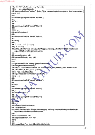 141
447 pst.setString(2,(String)form.get("pass"));
448 int i = pst.executeUpdate();
449 request.setAttribute("Action", "Insert ");
450 if(i != 0)
451 {
452 return mapping.findForward("success");
453 }
454 else
455 {
456 return mapping.findForward("failure");
457 }
458 } // try
459 catch(Exception e)
460 {
461 return mapping.findForward("failure");
462 }
463 finally
464 {
465 releaseResources(con,pst);
466 }} // addUser()
467 public ActionForward remove(ActionMapping mapping,ActionForm f,HttpServletRequest
request,HttpServletResponse response)
468 {
469 Connection con = null;
470 PreparedStatement pst = null;
471 try
472 {
473 DynaValidatorForm form=( DynaValidatorForm)f;
474 con=getConnection(request);
475 pst=con.prepareStatement("DELETE FROM STRUTS_DISP_ACTION_TEST WHERE ID=?");
476 pst.setString(1,(String)form.get("id"));
477 int i=pst.executeUpdate();
478 request.setAttribute("Action", "Deletion");
479 if(i != 0)
480 {
481 return mapping.findForward("success");
482 }
483 else
484 {
485 return mapping.findForward("failure");
486 }}
487 catch(Exception e)
488 {
489 return mapping.findForward("failure");
490 }
491 finally
492 {
493 releaseResources(con, pst);
494 }} // deleteUser()
495 public ActionForward change(ActionMapping mapping,ActionForm f,HttpServletRequest
request,HttpServletResponse response)
496 {
497 Connection con = null;
498 PreparedStatement pst = null;
499 try
500 {
501 DynaValidatorForm form=( DynaValidatorForm)f;
Representing the insert operation of the current method.
M
Y
JA
V
A
H
U
B.CO
M
MYJAVAHUB.COM
 