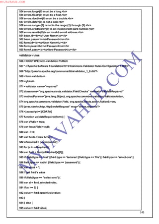 143
554 errors.long={0} must be a long.<br>
555 errors.float={0} must be a float.<br>
556 errors.double={0} must be a double.<br>
557 errors.date={0} is not a date.<br>
558 errors.range={0} is not in the range {1} through {2}.<br>
559 errors.creditcard={0} is an invalid credit card number.<br>
560 errors.email={0} is an invalid e-mail address.<br>
561 bean.id=<b><u>User Name</u></b>
562 bean.pass=<b><u>Password</u></b>
563 form.id=<b><u>User Name</u></b>
564 form.pass=<b><u>Password</u></b>
565 form1.pass=<b><u>New Password</u></b>
validator-rules
566 <!DOCTYPE form-validation PUBLIC
567 "-//Apache Software Foundation//DTD Commons Validator Rules Configuration 1.0//EN"
568 "http://jakarta.apache.org/commons/dtds/validator_1_0.dtd">
569 <form-validation>
570 <global>
571 <validator name="required"
572 classname="org.apache.struts.validator.FieldChecks" method="validateRequired"
573 methodParams="java.lang.Object, org.apache.commons.validator.ValidatorAction,
574 org.apache.commons.validator.Field, org.apache.struts.action.ActionErrors,
575 javax.servlet.http.HttpServletRequest" msg="errors.required">
576 <javascript><![CDATA[
577 function validateRequired(form) {
578 var bValid = true;
579 var focusField = null;
580 var i = 0;
581 var fields = new Array();
582 oRequired = new required();
583 for (x in oRequired) {
584 var field = form[oRequired[x][0]];
585 if (field.type == 'text' ||field.type == 'textarea' ||field.type == 'file' || field.type == 'select-one' ||
586 field.type == 'radio' ||field.type == 'password') {
587 var value = '';
588 // get field's value
589 if (field.type == "select-one") {
590 var si = field.selectedIndex;
591 if (si >= 0) {
592 value = field.options[si].value;
593 }
594 } else {
595 value = field.value;
M
Y
JA
V
A
H
U
B.CO
M
MYJAVAHUB.COM
 