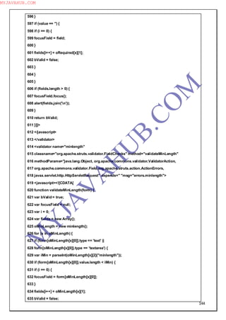 144
596 }
597 if (value == '') {
598 if (i == 0) {
599 focusField = field;
600 }
601 fields[i++] = oRequired[x][1];
602 bValid = false;
603 }
604 }
605 }
606 if (fields.length > 0) {
607 focusField.focus();
608 alert(fields.join('n'));
609 }
610 return bValid;
611 }]]>
612 </javascript>
613 </validator>
614 <validator name="minlength"
615 classname="org.apache.struts.validator.FieldChecks" method="validateMinLength"
616 methodParams="java.lang.Object, org.apache.commons.validator.ValidatorAction,
617 org.apache.commons.validator.Field,org.apache.struts.action.ActionErrors,
618 javax.servlet.http.HttpServletRequest" depends=" "msg="errors.minlength">
619 <javascript><![CDATA[
620 function validateMinLength(form) {
621 var bValid = true;
622 var focusField = null;
623 var i = 0;
624 var fields = new Array();
625 oMinLength = new minlength();
626 for (x in oMinLength) {
627 if (form[oMinLength[x][0]].type == 'text' ||
628 form[oMinLength[x][0]].type == 'textarea') {
629 var iMin = parseInt(oMinLength[x][2]("minlength"));
630 if (form[oMinLength[x][0]].value.length < iMin) {
631 if (i == 0) {
632 focusField = form[oMinLength[x][0]];
633 }
634 fields[i++] = oMinLength[x][1];
635 bValid = false;
M
Y
JA
V
A
H
U
B.CO
M
MYJAVAHUB.COM
 