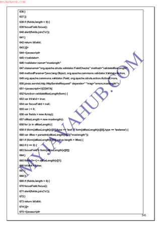 145
636 }
637 }}
638 if (fields.length > 0) {
639 focusField.focus();
640 alert(fields.join('n'));
641 }
642 return bValid;
643 }]]>
644 </javascript>
645 </validator>
646 <validator name="maxlength"
647 classname="org.apache.struts.validator.FieldChecks" method="validateMaxLength"
648 methodParams="java.lang.Object, org.apache.commons.validator.ValidatorAction,
649 org.apache.commons.validator.Field, org.apache.struts.action.ActionErrors,
650 javax.servlet.http.HttpServletRequest" depends=" "msg="errors.maxlength">
651 <javascript><![CDATA[
652 function validateMaxLength(form) {
653 var bValid = true;
654 var focusField = null;
655 var i = 0;
656 var fields = new Array();
657 oMaxLength = new maxlength();
658 for (x in oMaxLength) {
659 if (form[oMaxLength[x][0]].type == 'text' || form[oMaxLength[x][0]].type == 'textarea') {
660 var iMax = parseInt(oMaxLength[x][2]("maxlength"));
661 if (form[oMaxLength[x][0]].value.length > iMax) {
662 if (i == 0) {
663 focusField = form[oMaxLength[x][0]];
664 }
665 fields[i++] = oMaxLength[x][1];
666 bValid = false;
667 }
668 }}
669 if (fields.length > 0) {
670 focusField.focus();
671 alert(fields.join('n'));
672 }
673 return bValid;
674 }]]>
675 </javascript>
M
Y
JA
V
A
H
U
B.CO
M
MYJAVAHUB.COM
 