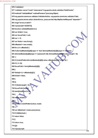 146
676 </validator>
677 <validator name="mask" classname="org.apache.struts.validator.FieldChecks"
678 method="validateMask" methodParams="java.lang.Object,
679 org.apache.commons.validator.ValidatorAction, org.apache.commons.validator.Field,
680 org.apache.struts.action.ActionErrors, javax.servlet.http.HttpServletRequest" depends=""
681 msg="errors.invalid">
682 <javascript><![CDATA[
683 function validateMask(form) {
684 var bValid = true;
685 var focusField = null;
686 var i = 0;
687 var fields = new Array();
688 oMasked = new mask();
689 for (x in oMasked) {
690 if ((form[oMasked[x][0]].type == 'text' ||form[oMasked[x][0]].type == 'textarea'
691 ||form[oMasked[x][0]].type == 'password') && (form[oMasked[x][0]].value.length > 0))
692 {
693 if (!matchPattern(form[oMasked[x][0]].value, oMasked[x][2]("mask"))) {
694 if (i == 0){
695 focusField = form[oMasked[x][0]];
696 }
697 fields[i++] = oMasked[x][1];
698 bValid = false;
699 }
700 }}
701 if (fields.length > 0) {
702 focusField.focus();
703 alert(fields.join('n'));
704 }
705 return bValid;
706 }
707 function matchPattern(value, mask)
708 {
709 var bMatched = mask.exec(value);
710 if (!bMatched) {
711 return false;
712 }
713 return true;
714 }]]>
715 </javascript>
M
Y
JA
V
A
H
U
B.CO
M
MYJAVAHUB.COM
 