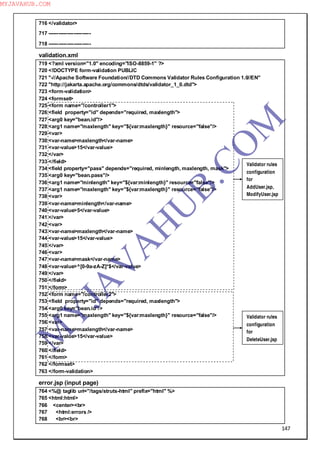 147
716 </validator>
717 -------------------------
718 -------------------------
validation.xml
719 <?xml version="1.0" encoding="ISO-8859-1" ?>
720 <!DOCTYPE form-validation PUBLIC
721 "-//Apache Software Foundation//DTD Commons Validator Rules Configuration 1.0//EN"
722 "http://jakarta.apache.org/commons/dtds/validator_1_0.dtd">
723 <form-validation>
724 <formset>
725 <form name="/controller1">
726 <field property="id" depends="required, maxlength">
727 <arg0 key="bean.id"/>
728 <arg1 name="maxlength" key="${var:maxlength}" resource="false"/>
729 <var>
730 <var-name>maxlength</var-name>
731 <var-value>15</var-value>
732 </var>
733 </field>
734 <field property="pass" depends="required, minlength, maxlength, mask">
735 <arg0 key="bean.pass"/>
736 <arg1 name="minlength" key="${var:minlength}" resource="false"/>
737 <arg1 name="maxlength" key="${var:maxlength}" resource="false"/>
738 <var>
739 <var-name>minlength</var-name>
740 <var-value>5</var-value>
741 </var>
742 <var>
743 <var-name>maxlength</var-name>
744 <var-value>15</var-value>
745 </var>
746 <var>
747 <var-name>mask</var-name>
748 <var-value>^[0-9a-zA-Z]*$</var-value>
749 </var>
750 </field>
751 </form>
752 <form name="/controller2">
753 <field property="id" depends="required, maxlength">
754 <arg0 key="bean.id"/>
755 <arg1 name="maxlength" key="${var:maxlength}" resource="false"/>
756 <var>
757 <var-name>maxlength</var-name>
758 <var-value>15</var-value>
759 </var>
760 </field>
761 </form>
762 </formset>
763 </form-validation>
error.jsp (input page)
764 <%@ taglib uri="/tags/struts-html" prefix="html" %>
765 <html:html>
766 <center><br>
767 <html:errors />
768 <br><br>
Validator rules
configuration
for
AddUser.jsp,
ModifyUser.jsp
Validator rules
configuration
for
DeleteUser.jsp
M
Y
JA
V
A
H
U
B.CO
M
MYJAVAHUB.COM
 