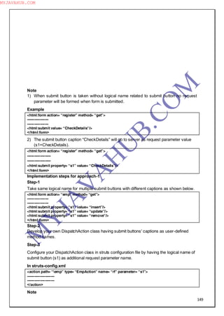 149
Note
1) When submit button is taken without logical name related to submit button no request
parameter will be formed when form is submitted.
Example
<html:form action= “register” method= “get”>
------------------
------------------
<html:submit value= “CheckDetails”/>
</html:form>
2) The submit button caption “CheckDetails” will go to server as request parameter value
(s1=CheckDetails).
<html:form action= “register” method= “get”>
--------------------
--------------------
<html:submit property= “s1” value= “CheckDetails”/>
</html:form>
Implementation steps for approach-1
Step-1
Take same logical name for multiple submit buttons with different captions as shown below.
<html:form action= “emp” method= “get”>
------------------
------------------
<html:submit property= “s1” value= “insert”/>
<html:submit property= “s1” value= “update”/>
<html:submit property= “s1” value= “remove”/>
</html:form>
Step-2
Develop your own DispatchAction class having submit buttons‖ captions as user-defined
method names.
Step-3
Configure your DispatchAction class in struts configuration file by having the logical name of
submit button (s1) as additional request parameter name.
In struts-config.xml
<action path= “emp” type= “EmpAction” name= “rf” parameter= “s1”>
-----------------------
-----------------------
</action>
Note
M
Y
JA
V
A
H
U
B.CO
M
MYJAVAHUB.COM
 