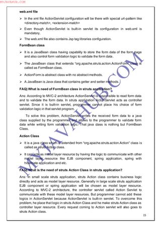 15
web.xml file
 In the xml file ActionServlet configuration will be there with special url-pattern like
<directory-match>, <extension-match>
 Even though ActionServlet is built-in servlet its configuration in web.xml is
mandatory.
 The web.xml file also contains Jsp tag libraries configuration.
FormBean class
 It is a JavaBean class having capability to store the form data of the form page
and also control form validation logic to validate the form data.
 The JavaBean class that extends “org.apache.struts.action.ActionForm” class is
called as FormBean class.
 ActionForm is abstract class with no abstract methods.
 A JavaBean is Java class that contains getter and setter methods.
FAQ) What is need of FormBean class in struts application?
Ans: According to MVC-2 architecture ActionServlet is responsible to read form data
and to validate the form data. In struts application ActionServlet acts as controller
servlet. Since it is built-in servlet, programmer cannot place his choice of form
validation logic in that servlet program.
To solve this problem, ActionServlet writes the received form data to a java
class supplied by the programmer and allows to the programmer to validate form
data while writing form validation logic. That java class is nothing but FormBean
Class.
Action Class
 It is a java class which is extended from “org.apache.struts.action.Action” class is
called as struts Action class.
 It can acts as model layer resource by having the logic to communicate with other
model layer resource like EJB component, spring application, spring with
hibernate application and etc.
FAQ) What is the need of struts Action Class in struts application?
Ans: In small scale struts application, struts Action class contains business logic
directly and acts as model layer resource. Generally in large scale struts application
EJB component or spring application will be chosen as model layer resource.
According to MVC-2 architecture, the controller servlet called Action Servlet to
communicate with these model layer resources. But programmer cannot add these
logics in ActionServlet because ActionServlet is built-in servlet. To overcome this
problem, he place that logic in struts Action Class and he make struts Action class as
controller layer resource. Every request coming to Action servlet will also goes to
struts Action class.
M
Y
JA
V
A
H
U
B.CO
M
MYJAVAHUB.COM
 