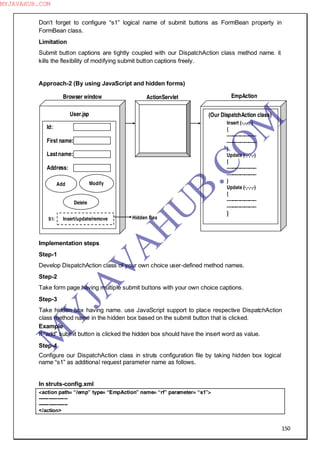 150
Don‖t forget to configure “s1” logical name of submit buttons as FormBean property in
FormBean class.
Limitation
Submit button captions are tightly coupled with our DispatchAction class method name. it
kills the flexibility of modifying submit button captions freely.
Approach-2 (By using JavaScript and hidden forms)
Implementation steps
Step-1
Develop DispatchAction class of your own choice user-defined method names.
Step-2
Take form page having multiple submit buttons with your own choice captions.
Step-3
Take hidden box having name. use JavaScript support to place respective DispatchAction
class method name in the hidden box based on the submit button that is clicked.
Example
If “add” submit button is clicked the hidden box should have the insert word as value.
Step-4
Configure our DispatchAction class in struts configuration file by taking hidden box logical
name “s1” as additional request parameter name as follows.
In struts-config.xml
<action path= “/emp” type= “EmpAction” name= “rf” parameter= “s1”>
-----------------
-----------------
</action>
EmpAction
(Our DispatchAction class)
Insert (-,-,-,-)
{
--------------------
--------------------
}
Update (-,-,-,-)
{
--------------------
--------------------
}
Update (-,-,-,-)
{
--------------------
--------------------
}
ActionServlet
Hidden Box
Browser window
Id:
First name:
Lastname:
Address:
Add Modify
Delete
User.jsp
S1: Insert/update/remove
M
Y
JA
V
A
H
U
B.CO
M
MYJAVAHUB.COM
 