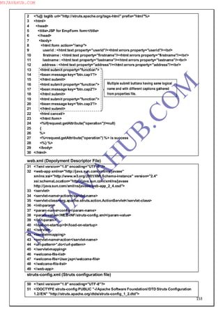 153
2 <%@ taglib uri="http://struts.apache.org/tags-html" prefix="html"%>
3 <html>
4 <head>
5 <title>JSP for EmpForm form</title>
6 </head>
7 <body>
8 <html:form action="/emp">
9 userid : <html:text property="userid"/><html:errors property="userid"/><br/>
10 firstname : <html:text property="firstname"/><html:errors property="firstname"/><br/>
11 lastname : <html:text property="lastname"/><html:errors property="lastname"/><br/>
12 address : <html:text property="address"/><html:errors property="address"/><br/>
13 <html:submit property="function">
14 <bean:message key="btn.cap1"/>
15 </html:submit>
16 <html:submit property="function">
17 <bean:message key="btn.cap2"/>
18 </html:submit>
19 <html:submit property="function">
20 <bean:message key="btn.cap3"/>
21 </html:submit>
22 <html:cancel/>
23 </html:form>
24 <%if(request.getAttribute("operation")!=null)
25 {
26 %>
27 <%=request.getAttribute("operation") %> is success
28 <%} %>
29 </body>
30 </html>
web.xml (Depolyment Descriptor File)
31 <?xml version="1.0" encoding="UTF-8"?>
32 <web-app xmlns="http://java.sun.com/xml/ns/javaee"
xmlns:xsi="http://www.w3.org/2001/XMLSchema-instance" version="2.4"
xsi:schemaLocation="http://java.sun.com/xml/ns/javaee
http://java.sun.com/xml/ns/javaee/web-app_2_4.xsd">
33 <servlet>
34 <servlet-name>action</servlet-name>
35 <servlet-class>org.apache.struts.action.ActionServlet</servlet-class>
36 <init-param>
37 <param-name>config</param-name>
38 <param-value>/WEB-INF/struts-config.xml</param-value>
39 </init-param>
40 <load-on-startup>0</load-on-startup>
41 </servlet>
42 <servlet-mapping>
43 <servlet-name>action</servlet-name>
44 <url-pattern>*.do</url-pattern>
45 </servlet-mapping>
46 <welcome-file-list>
47 <welcome-file>User.jsp</welcome-file>
48 </welcome-file-list>
49 </web-app>
struts-config.xml (Struts configuration file)
50 <?xml version="1.0" encoding="UTF-8"?>
51 <!DOCTYPE struts-config PUBLIC "-//Apache Software Foundation//DTD Struts Configuration
1.2//EN" "http://struts.apache.org/dtds/struts-config_1_2.dtd">
Multiple submit buttons having same logical
name and with different captions gathered
from properties file.
M
Y
JA
V
A
H
U
B.CO
M
MYJAVAHUB.COM
 