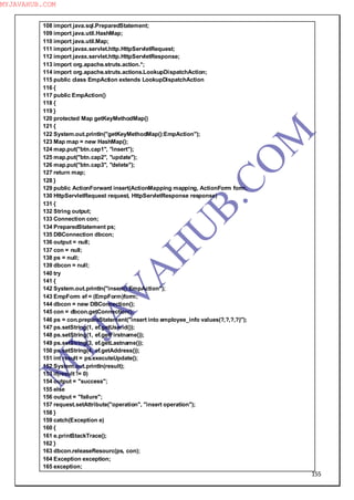 155
108 import java.sql.PreparedStatement;
109 import java.util.HashMap;
110 import java.util.Map;
111 import javax.servlet.http.HttpServletRequest;
112 import javax.servlet.http.HttpServletResponse;
113 import org.apache.struts.action.*;
114 import org.apache.struts.actions.LookupDispatchAction;
115 public class EmpAction extends LookupDispatchAction
116 {
117 public EmpAction()
118 {
119 }
120 protected Map getKeyMethodMap()
121 {
122 System.out.println("getKeyMethodMap():EmpAction");
123 Map map = new HashMap();
124 map.put("btn.cap1", "insert");
125 map.put("btn.cap2", "update");
126 map.put("btn.cap3", "delete");
127 return map;
128 }
129 public ActionForward insert(ActionMapping mapping, ActionForm form,
130 HttpServletRequest request, HttpServletResponse response)
131 {
132 String output;
133 Connection con;
134 PreparedStatement ps;
135 DBConnection dbcon;
136 output = null;
137 con = null;
138 ps = null;
139 dbcon = null;
140 try
141 {
142 System.out.println("insert():EmpAction");
143 EmpForm ef = (EmpForm)form;
144 dbcon = new DBConnection();
145 con = dbcon.getConnection();
146 ps = con.prepareStatement("insert into employee_info values(?,?,?,?)");
147 ps.setString(1, ef.getUserid());
148 ps.setString(1, ef.getFirstname());
149 ps.setString(3, ef.getLastname());
150 ps.setString(4, ef.getAddress());
151 int result = ps.executeUpdate();
152 System.out.println(result);
153 if(result != 0)
154 output = "success";
155 else
156 output = "failure";
157 request.setAttribute("operation", "insert operation");
158 }
159 catch(Exception e)
160 {
161 e.printStackTrace();
162 }
163 dbcon.releaseResourc(ps, con);
164 Exception exception;
165 exception;
M
Y
JA
V
A
H
U
B.CO
M
MYJAVAHUB.COM
 