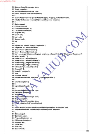 156
166 dbcon.releaseResourc(ps, con);
167 throw exception;
168 dbcon.releaseResourc(ps, con);
169 return mapping.findForward(output);
170 }
171 public ActionForward update(ActionMapping mapping, ActionForm form,
172 HttpServletRequest request, HttpServletResponse response)
173 {
174 String output;
175 Connection con;
176 PreparedStatement ps;
177 DBConnection dbcon;
178 output = null;
179 con = null;
180 ps = null;
181 dbcon = null;
182 try
183 {
184 System.out.println("insert():EmpAction");
185 EmpForm ef = (EmpForm)form;
186 dbcon = new DBConnection();
187 con = dbcon.getConnection();
188 ps = con.prepareStatement("update employee_info set firstname=?,lastname=?,address=?
189 where empid=?");
190 ps.setString(1, ef.getUserid());
191 ps.setString(1, ef.getFirstname());
192 ps.setString(3, ef.getLastname());
193 ps.setString(4, ef.getAddress());
194 int result = ps.executeUpdate();
195 if(result != 0)
196 output = "success";
197 else
198 output = "failure";
199 request.setAttribute("operation", "update operation");
200 }
201 catch(Exception e)
202 {
203 e.printStackTrace();
204 }
205 dbcon.releaseResourc(ps, con);
206 Exception exception;
207 exception;
208 dbcon.releaseResourc(ps, con);
209 throw exception;
210 dbcon.releaseResourc(ps, con);
211 return mapping.findForward(output);
212 }
213 public ActionForward delete(ActionMapping mapping, ActionForm form,
214 HttpServletRequest request, HttpServletResponse response)
215 {
216 String output;
217 Connection con;
218 PreparedStatement ps;
219 DBConnection dbcon;
220 output = null;
221 con = null;
222 ps = null;
223 dbcon = null;
M
Y
JA
V
A
H
U
B.CO
M
MYJAVAHUB.COM
 