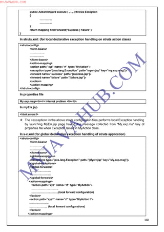 160
public Actionforward execute (-,-,-,-) throws Exception
{
…………..
…………..
}
return mapping find Forward(“Success | Failure”);
}
In struts.xml: (for local declarative exception handling on struts action class)
<struts-config>
<form-beans>
……………..
…………….
</form-beans>
<action-mapping>
<action path=”xyz” name=”rf” type=”MyAction”>
<exception type=”java.lang.Exception” path=”myerr.jsp” key=”my.exp.msg”|>
<forward name=”success” path=”|success.jsp”|>
<forward name=”failure” path=”|failure.jsp”|>
</action>
</action-mapping>
</struts-config>
In properties file
My.exp.msg=<b><i> Internal problem <li><lb>
In myErr.jsp
<html:errors1>
 The <exception> in the above struts configuration files performs local Exception handling
by launching MyErr.jsp page having the message collected from “My.exp.ms” key of
properties file when Exception raised in MyAction class.
In s-c.xml (for global declarative exception handling of struts application)
<struts-config>
<form-beans>
……………..
…………….
</formbeans>
<global-exceptions>
<exceptions type=”java.lang.Exception” path=”|Myerr.jsp” key=”My.exp.msg”|>
</global-exceptions>
<global-forwards>
……………………
……………………
</global-forwards>
<action-mappings>
<action-path=”xyz” name=”rf” type=”MyAction”>
………………………….
………………………….(local forward configuration)
</action>
<action path=”xyz1” name=”rf” type=”MyAction1”>
………………….
………………... (local forward configurations)
</action>
</action-mappings>
M
Y
JA
V
A
H
U
B.CO
M
MYJAVAHUB.COM
 