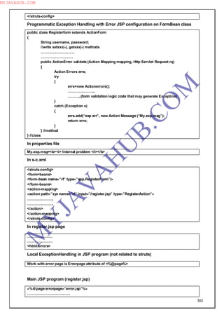 161
</struts-config>
Programmatic Exception Handling with Error JSP configuration on FormBean class
public class Registerform extends ActionForm
{
String username, password;
//write setxxx(-), getxxx(-) methods
……………………….
………………………
public ActionError validate (Action Mapping mapping, Http Servlet Request rq)
{
Action Errors errs;
try
{
errs=new Actionerrors();
…………………..
………..(form validation logic code that may generate Exceptins)
}
catch (Exception e)
{
errs.add(“exp err”, new Action Message (“My.exp.msg”);
return errs;
}
} //method
} //class
In properties file
My.exp.msg=<b><i> Internal problem </i></b>
In s-c.xml
<struts-config>
<form=beans>
<form-bean name=”rf” type=”app.RegisterForm”/>
</form-beans>
<action-mapping>
<action path=”xyz name=”rf” input=”/register.jsp” type=”RegisterAction”>
………………….
………………….
</action>
</action-mapping>
</struts-config>
In register.jsp page
…………………
…………………
<html:errors>
Local ExceptionHandling in JSP program (not related to struts)
Work with error page is Errorpage attribute of <%@page%>
Main JSP program (register.jsp)
<%@page errorpage=”error.jsp”%>
………………………………
M
Y
JA
V
A
H
U
B.CO
M
MYJAVAHUB.COM
 