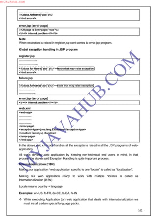 162
………………………………
<%class.forName(“abc”);%>
<html:errors/>
error.jsp (error page)
<%@page is Errorpage=”true”%>
<b><i> internal problem </i></b>
Note
When exception is raised in register.jsp cont comes to error.jsp program.
Global exception handling in JSP program
register.jsp
………………….
…………………..
<%class for Name(”abc”);%> code that may raise exception.
<html:errors/>
failure.jsp
<%class.forName(“abc”);%> code that may raise exception.
……………….
………………..
error.jsp (error page)
<b><i> Internal problem </i></b>
web.xml
<web-app>
……………
……………
……………
<error-page>
<exception-type> java.lang.Exception </exception-type>
<location> /error.jsp <location>
</error-page>
</web-app>
In the above web.xml code handles all the exceptions raised in all the JSP programs of web-
application.
All ways develop web application by keeping non-technical end users in mind. In that
process the above said Exception Handling is quite important process.
Internationalization (I18N)
Making our application / web application specific to one “locale” is called as “localization”.
Making our web application ready to work with multiple “locales is called as
Internationalization (I18N)
Locale means country + language
Examples: en-US, fr-FR, de-DE, fr-CA, hi-IN
 While executing Application (or) web application that deals with Internationalization we
must install certain special language packs.
M
Y
JA
V
A
H
U
B.CO
M
MYJAVAHUB.COM
 