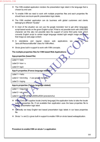 163
 The I18N enabled application renders the presentation logic label in the language that is
chosen by end user.
 To enable I18N we need to work with multiple properties files and each properties file
should have one local specific presentation logic labels.
 The I18N enabled application can do business with global customers and clients
belonging to different “locales”
 In most of the situation we can use the google translator tool to get other languages
script based words on the given English script. If that is not possible work with UNICODE
character set this also not possible take the support of some third party tools which
converts English script to certain target language related light weight image and make
that image as web page content.
 In standalone and regular classic web applications we need to use
“java.util.ResourceBundle” class for I18N effect.
 Struts gives built in support to work with I18N concepts.
The multiple properties files for I18N based Web Applications:
App.properties (based file)
Label 1= hello
Label 2= how r u
Label 3= login
App-fr.properties (France language related)
Label 1 = helio
Label 2 = bind ding // use google translator
Label 3 = loging
App-tc.properties (Telugu language related)
Label 1 = bagunara
Label 2 = ela unaru
Label 3 = u4567u6784u5056u4534 (pravesinchu)
 When End user supplies locale (mainly language) the application looks to take the locale
specific properties file. If not available then application uses the base properties file to
gather presentation logic label.
 Generally we keep English text based presentation logic labels in our base properties
file.
 Struts 1.x and 2.x gives built in support to enable I18N on struts based webapplication.
Procedure to enable I18N on struts 1.x application
M
Y
JA
V
A
H
U
B.CO
M
MYJAVAHUB.COM
 