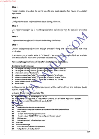 164
Step-1:
Prepare multiple properties file having base file and locale specific files having presentation
logic labels.
Step-2:
Configure only base properties file in struts configuration file.
Step-3:
Use <bean:message> tag to read the presentation logic labels from the activated properties
file.
Step-4:
Deploy the struts application in webserver in regular manner.
Step-5:
Choose accept-language header through browser setting and send request to that struts
application.
If accept-language header value is “fr” then it looks use app-rf.properties file if not available
then it looks to use application properties file (base file)
For example application on I18N refers the following application.
Customer.jsp (form page)
1 <%@taglib uri=“http://struts.apache.org/tags-html” prefix=“html”%>
2 <%@taglib uri=“http://struts.apache.org/tags-html” prefix=“html”%>
3 <html:form action=“Customer”>
4 <bean:message key=“label1”/>:<html:text property=“cno”/><br>
5 <bean:message key=“label2”/>:<html:text property=“cname”/><br>
6 <bean:message key=“label3”/>:<html:text property=“bill”/><br>
7 <html:submit value=“Submit”/>
8 </htm:form>
In Customer.jsp the labels of text component will be gathered from one activated locale
specific properties file.
web.xml (Deployment Descriptor file)
9 <?xml version="1.0" encoding="UTF-8"?>
10 <!DOCTYPE web-app PUBLIC "-//Sun Microsystems, Inc.//DTD Web Application 2.3//EN"
11 "http://java.sun.com/j2ee/dtds/web-app_2_3.dtd">
12 <web-app>
13 <servlet>
14 <servlet-name>action</servlet-name>
15 <servlet-class>org.apache.struts.action.ActionServlet</servlet-class>
16 <init-param>
17 <param-name>config</param-name>
18 <param-value>/WEB-INF/struts-config.xml</param-value>
19 </init-param>
20 <load-on-startup>1</load-on-startup>
21 </servlet>
22 <servlet-mapping>
23 <servlet-name>action</servlet-name>
24 <url-pattern>*.do</url-pattern>
M
Y
JA
V
A
H
U
B.CO
M
MYJAVAHUB.COM
 