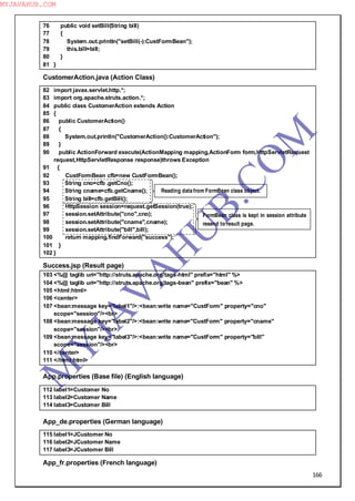 166
76 public void setBill(String bill)
77 {
78 System.out.println("setBill(-):CustFormBean");
79 this.bill=bill;
80 }
81 }
CustomerAction.java (Action Class)
82 import javax.servlet.http.*;
83 import org.apache.struts.action.*;
84 public class CustomerAction extends Action
85 {
86 public CustomerAction()
87 {
88 System.out.println("CustomerAction():CustomerAction");
89 }
90 public ActionForward execute(ActionMapping mapping,ActionForm form,HttpServletRequest
request,HttpServletResponse response)throws Exception
91 {
92 CustFormBean cfb=new CustFormBean();
93 String cno=cfb .getCno();
94 String cname=cfb.getCname();
95 String bill=cfb.getBill();
96 HttpSession session=request.getSession(true);
97 session.setAttribute("cno",cno);
98 session.setAttribute("cname",cname);
99 session.setAttribute("bill",bill);
100 return mapping.findForward("success");
101 }
102 }
Success.jsp (Result page)
103 <%@ taglib uri="http://struts.apache.org/tags-html" prefix="html" %>
104 <%@ taglib uri="http://struts.apache.org/tags-bean" prefix="bean" %>
105 <html:html>
106 <center>
107 <bean:message key="label1"/>:<bean:write name="CustForm" property="cno"
scope="session"/><br>
108 <bean:message key="label2"/>:<bean:write name="CustForm" property="cname"
scope="session"/><br>
109 <bean:message key="label3"/>:<bean:write name="CustForm" property="bill"
scope="session"/><br>
110 </center>
111 </html:html>
App.properties (Base file) (English language)
112 label1=Customer No
113 label2=Customer Name
114 label3=Customer Bill
App_de.properties (German language)
115 label1=JCustomer No
116 label2=JCustomer Name
117 label3=JCustomer Bill
App_fr.properties (French language)
Reading data from FormBean class object.
FormBean class is kept in session attribute
resend to result page.
M
Y
JA
V
A
H
U
B.CO
M
MYJAVAHUB.COM
 