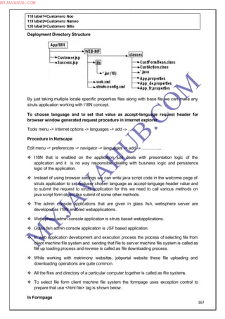 167
118 label1=Customero Noo
119 label2=Customero Nameo
120 label3=Customero Billo
Deployment Directory Structure
By just taking multiple locale specific properties files along with base file we can make any
struts application working with I18N concept.
To choose language and to set that value as accept-language request header for
browser window generated request procedure in internet explorer.
Tools menu -> Internet options -> languages -> add -> …..
Procedure in Netscape
Edit menu -> preferences -> navigator -> languages -> add -> …………..
 I18N that is enabled on the application just deals with presentation logic of the
application and it is no way responsible dealing with business logic and persistence
logic of the application.
 Instead of using browser settings we can write java script code in the welcome page of
struts application to set enduser chosen language as accept-language header value and
to submit the request to struts application for this we need to call various methods on
java script form object like submit of some other methods.
 The admin console applications that are given in glass fish, websphere server are
developed as I18N enabled webapplications.
 Websphere admin console application is struts based webapplications.
 Glass fish admin console application is JSF based application.
 In web application development and execution process the process of selecting file from
client machine file system and sending that file to server machine file system is called as
file up loading process and reverse is called as file downloading process.
 While working with matrimony websites, jobportal website these file uploading and
downloading operations are quite common.
 All the files and directory of a particular computer together is called as file systems.
 To select file form client machine file system the formpage uses exception control to
prepare that use <html:file> tag is shown below.
In Formpage
M
Y
JA
V
A
H
U
B.CO
M
MYJAVAHUB.COM
 