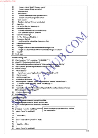 170
29 <param-name>detail</param-name>
30 <param-value>2</param-value>
31 </init-param>
32 <init-param>
33 <param-name>validate</param-name>
34 <param-value>true</param-value>
35 </init-param>
36 <load-on-startup>1</load-on-startup>
37 </servlet>
38 <!-- Action Servlet Mapping -->
39 <servlet-mapping>
40 <servlet-name>action</servlet-name>
41 <url-pattern>*.do</url-pattern>
42 </servlet-mapping>
43 <!-- The Welcome File List -->
44 <welcome-file-list>
45 <welcome-file>upload.jsp</welcome-file>
46 </welcome-file-list>
47 <taglib>
48 <taglib-uri>/WEB-INF/struts-html.tld</taglib-uri>
49 <taglib-location>/WEB-INF/struts-html.tld</taglib-location>
50 </taglib>
51 </web-app>
struts-config.xml
52 <?xml version="1.0" encoding="ISO-8859-1" ?>
53 <!DOCTYPE struts-config PUBLIC
54 "-//Apache Software Foundation//DTD Struts Configuration 1.0//EN"
55 "http://jakarta.apache.org/struts/dtds/struts-config_1_0.dtd">
56 <struts-config>
57 <form-beans>
58 <form-bean name="uploadForm" type="UploadForm"/>
59 </form-beans>
60 <action-mappings>
61 <!-- Upload Action -->
62 <action path="/upload" type="UploadAction" name="uploadForm">
63 <forward name="display" path="/display.jsp"/>
64 </action>
65 <controller tempDir="D:installedApache Software FoundationTomcat
5.5webappsStrutsUPLApp"/>
66 </action-mappings>
67 </struts-config>
UploadForm.java
68 import org.apache.struts.upload.FormFile;
69 import org.apache.struts.action.ActionForm;
70 public class UploadForm extends ActionForm
71 {
72 protected FormFile file1,file2;
73 public FormFile getFile1()
74 {
75 return file1;
76 }
77 public void setFile1(FormFile file1)
78 {
79 this.file1 = file1;
80 }
81 public FormFile getFile2()
Special FormBean properties to hold the files
that are uploaded.
M
Y
JA
V
A
H
U
B.CO
M
MYJAVAHUB.COM
 