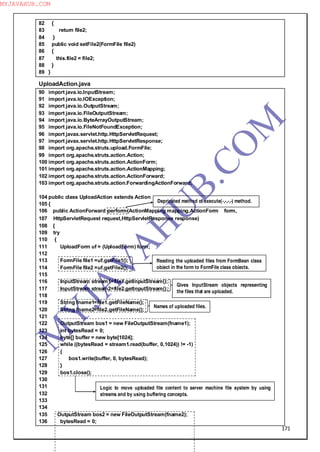 171
82 {
83 return file2;
84 }
85 public void setFile2(FormFile file2)
86 {
87 this.file2 = file2;
88 }
89 }
UploadAction.java
90 import java.io.InputStream;
91 import java.io.IOException;
92 import java.io.OutputStream;
93 import java.io.FileOutputStream;
94 import java.io.ByteArrayOutputStream;
95 import java.io.FileNotFoundException;
96 import javax.servlet.http.HttpServletRequest;
97 import javax.servlet.http.HttpServletResponse;
98 import org.apache.struts.upload.FormFile;
99 import org.apache.struts.action.Action;
100 import org.apache.struts.action.ActionForm;
101 import org.apache.struts.action.ActionMapping;
102 import org.apache.struts.action.ActionForward;
103 import org.apache.struts.action.ForwardingActionForward;
104 public class UploadAction extends Action
105 {
106 public ActionForward perform(ActionMapping mapping,ActionForm form,
107 HttpServletRequest request,HttpServletResponse response)
108 {
109 try
110 {
111 UploadForm uf = (UploadForm) form;
112
113 FormFile file1 =uf.getFile1();
114 FormFile file2 =uf.getFile2();
115
116 InputStream stream1=file1.getInputStream();
117 InputStream stream2=file2.getInputStream();
118
119 String fname1=file1.getFileName();
120 String fname2=file2.getFileName();
121
122 OutputStream bos1 = new FileOutputStream(fname1);
123 int bytesRead = 0;
124 byte[] buffer = new byte[1024];
125 while ((bytesRead = stream1.read(buffer, 0,1024)) != -1)
126 {
127 bos1.write(buffer, 0, bytesRead);
128 }
129 bos1.close();
130
131
132
133
134
135 OutputStream bos2 = new FileOutputStream(fname2);
136 bytesRead = 0;
Depricated method of execute(-,-,-,-) method.
Reading the uploaded files from FormBean class
object in the form to FormFile class objects.
Gives InputStream objects representing
the files that are uploaded.
Names of uploaded files.
Logic to move uploaded file content to server machine file system by using
streams and by using buffering concepts.
M
Y
JA
V
A
H
U
B.CO
M
MYJAVAHUB.COM
 
