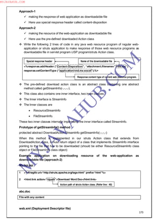 173
Approach-1
 making the response of web application as downloadable file
 Here use special response header called content-disposition
Approach-2
 making the resource of the web-application as downloadable file
 Here use the pre-defined downloaded Action class
 Write the following 2 lines of code in any java web resource program of regular web-
application or struts application to make response of those web resource programs as
downloadable file in servlet program /JSP program/struts Action class.
<%response.addHeader (“Content-Disposition”, “attachment;filename=”Title.xls”)
response.setContentType (“application/vnd.ms-excel”);%>
 The pre-defined download action class is an abstract class containing one abstract
method called getStreamInfo(-,-,-,-).
 This class also contains one inner interface, two inner classes.
 The Inner interface is StreamInfo
 The Inner classes are
 ResourceStreamInfo
 FileStreamInfo.
These two inner classes internally implements the inner interface called StreamInfo.
Prototype of getStreamInfo() method
protected abstract DownloadAction.StreamInfo getStreamInfo(-,-,-,-)
When this method is implemented in our struts Action class that extends from
DownloadAction class, it must return object of a class that implements StreamInfo interface
pointing to the file that has to be downloaded (should be either ResourceStreamInfo class
object or FileStreamInfo class object)
Example application on downloading resource of the web-application as
downloadable file (approach-2)
MyJsp.jsp
1 <%@taglib uri=“http://struts.apache.org/tags-html” prefix=“html”%>
2 <html:link action=“/dpath”>Download Word Doc</html:link>
abc.doc
File with any content
web.xml (Deployment Descriptor file)
Special response header Name of the downloadable file
Response content type of current web resource program.
Action path of struts Action class. (Refer line : 40)
M
Y
JA
V
A
H
U
B.CO
M
MYJAVAHUB.COM
 