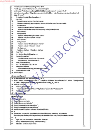 174
3 <?xml version="1.0" encoding="UTF-8"?>
4 <web-app xmlns=http://java.sun.com/xml/ns/j2ee
5 xmlns:xsi="http://www.w3.org/2001/XMLSchema-instance" version="2.4"
6 xsi:schemaLocation="http://java.sun.com/xml/ns/j2ee http://java.sun.com/xml/ns/j2ee/web
7 app_2_4.xsd">
8 <!-- Action Servlet Configuration -->
9 <servlet>
10 <servlet-name>action</servlet-name>
11 <servlet-class>org.apache.struts.action.ActionServlet</servlet-class>
12 <init-param>
13 <param-name>config</param-name>
14 <param-value>/WEB-INF/struts-config.xml</param-value>
15 </init-param>
16 <init-param>
17 <param-name>debug</param-name>
18 <param-value>3</param-value>
19 </init-param>
20 <init-param>
21 <param-name>detail</param-name>
22 <param-value>3</param-value>
23 </init-param>
24 <load-on-startup>0</load-on-startup>
25 </servlet>
26 <!-- Action Servlet Mapping -->
27 <servlet-mapping>
28 <servlet-name>action</servlet-name>
29 <url-pattern>*.do</url-pattern>
30 </servlet-mapping>
31 <!-- The Welcome File List -->
32 <welcome-file-list>
33 <welcome-file>MyJsp.jsp</welcome-file>
34 </welcome-file-list>
35 </web-app>
struts-config.xml
36 <?xml version="1.0" encoding="UTF-8"?>
37 <!DOCTYPE struts-config PUBLIC "-//Apache Software Foundation//DTD Struts Configuration
1.2//EN" "http://struts.apache.org/dtds/struts-config_1_2.dtd">
38 <struts-config>
39 <action-mappings >
40 <action path="/dpath" type="MyAction" parameter="/abc.doc" />
41 </action-mappings>
42 </struts-config>
MyAction.java
43 import java.io.*;
44 import javax.servlet.*;
45 import javax.servlet.http.*;
46 import org.apache.struts.action.*;
47 import org.apache.struts.actions.*;
48 public class MyAction extends DownloadAction
49 {
50 protected StreamInfo getStreamInfo(ActionMapping mapping, ActionForm
form,HttpServletRequest request,HttpServletResponse response)throws Exception
51 {
52 // get the File Name from parameter attribute
53 String fileName=mapping.getParameter();
54 // Set the content disposition
M
Y
JA
V
A
H
U
B.CO
M
MYJAVAHUB.COM
 