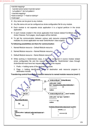 178
<servlet-mapping>
<servlet-name>action</servlet-name>
<url-pattern>*.do</url-pattern>
</servlet-mapping>
<load-a-startup> 1 <load-or-startup>
</web-app>
 Any name can be given to any module.
 Any file name.xml can be configured as struts configuration file for any module.
 Each module is not separate struts application it is a logical partition in the struts
application.
 In each module created in the struts application that module related FormBean classes,
Action Classes, Form pages, result pages will be maintain.
 To get the communication between various web resource programs of two different
modules of a struts application we need ―SwitchAction‖ class support.
To following possibilities are there for communication
1. Named Module resource – Default Module resource.
2. Named Module resource – Named Module resource.
3. Default Module resource – Name Module resource.
 While working in SwitchAction class, it must be configured in source module related
struts configuration file and the request coming to the ―SwitchAction‖ class through
ActionServlet must have two request parameters in the request.
1. Prefix -> holding name of the destination module.
2. Page -> holding identification name of destination web resource program in
destination module.
Transferring control from default module resource to named module resource (mod-1)
M
Y
JA
V
A
H
U
B.CO
M
MYJAVAHUB.COM
 
