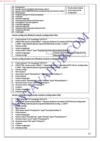 181
20 <init-param>
21 <param-name>config/Faculty</param-name>
22 <param-value>/WEB-INF/struts-config-faculty.xml</param-value>
23 </init-param>
24 <load-on-startup>1</load-on-startup>
25 </servlet>
26 <servlet-mapping>
27 <servlet-name>action</servlet-name>
28 <url-pattern>*.do</url-pattern>
29 </servlet-mapping>
30 <welcome-file-list>
31 <welcome-file>index.jsp</welcome-file>
32 </welcome-file-list>
33 </web-app>
struts-config.xml (Default module configuration file)
1 <?xml version="1.0" encoding="UTF-8"?>
2 <!DOCTYPE struts-config PUBLIC "-//Apache Software Foundation//DTD Struts Configuration
1.3//EN" "http://jakarta.apache.org/struts/dtds/struts-config_1_3.dtd">
3 <struts-config>
4 <action-mappings>
5 <action path="/switch" type="org.apache.struts.actions.SwitchAction"/>
6 </action-mappings> In source module related struts configuration file
7 </struts-config> SwitchAction is configured.
struts-config-student.xml (Student module configuration file)
1 <?xml version="1.0" encoding="UTF-8"?>
2 <!DOCTYPE struts-config PUBLIC "-//Apache Software Foundation//DTD Struts Configuration
1.3//EN" "http://jakarta.apache.org/struts/dtds/struts-config_1_3.dtd">
3 <struts-config>
4 <form-beans>
5 <form-bean name="StudentForm" type="StudentFormBean"/>
6 </form-beans>
7 <action-mappings>
8 <action name="studentform" path="/student" type="StudentAction">
9 <forward name="succ" path="/Student.jsp"/>
10 <forward name="fail" path="/fail.jsp"/>
11 </action>
12 </action-mappings>
13 </struts-config>
struts-config-faculty (Faculty module configuration file)
1 <?xml version="1.0" encoding="UTF-8"?>
2 <!DOCTYPE struts-config PUBLIC "-//Apache Software Foundation//DTD Struts Configuration
1.3//EN" "http://jakarta.apache.org/struts/dtds/struts-config_1_3.dtd">
3 <struts-config>
4 <form-beans>
5 <form-bean name="FacultyForm" type="FacultyFormBean"/>
6 </form-beans>
7 <action-mappings>
8 <action name="FacultyForm" path="/faculty" type="FacultyAction">
9 <forward name="succ" path="/Faculty.jsp"/>
10 <forward name="fail" path="/Fail.jsp"/>
11 </action>
12 </action-mappings>
13 </struts-config>
Faculty module related
struts-config.xml file
configuration.
M
Y
JA
V
A
H
U
B.CO
M
MYJAVAHUB.COM
 