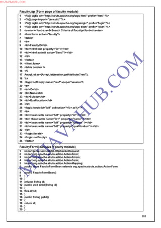 183
Faculty.jsp (Form page of faculty module)
1 <%@ taglib uri="http://struts.apache.org/tags-html" prefix="html" %>
2 <%@ page import="java.util.*"%>
3 <%@ taglib uri="http://struts.apache.org/tags-logic" prefix="logic" %>
4 <%@ taglib uri="http://struts.apache.org/tags-bean" prefix="bean" %>
5 <center><font size=6>Search Criteria of Faculty</font></center>
6 <html:form action="faculty">
7 <table>
8 <tr>
9 <td>FacultyID</td>
10 <td><html:text property="id" /></td>
11 <td><html:submit value="Send" /></td>
12 </tr>
13 </table>
14 </html:form>
15 <table border=1>
16 <%
17 ArrayList as=(ArrayList)session.getAttribute("resf");
18 %>
19 <logic:notEmpty name="resf" scope="session">
20 <tr>
21 <td>ID</td>
22 <td>Name</td>
23 <td>Subject</td>
24 <td>Qualifacation</td>
25 </tr>
26 <logic:iterate id="id1" collection="<%= as%>">
27 <tr>
28 <td><bean:write name="id1" property="id" /></td>
29 <td> <bean:write name="id1" property="name" /></td>
30 <td><bean:write name="id1" property="subject" /></td>
31 <td><bean:write name="id1" property="qualification" /></td>
32 </tr>
33 </logic:iterate>
34 </logic:notEmpty>
35 </table>
FacultyFormBean.java (Faculty module)
1 import javax.servlet.http.HttpServletRequest;
2 import org.apache.struts.action.ActionError;
3 import org.apache.struts.action.ActionErrors;
4 import org.apache.struts.action.ActionForm;
5 import org.apache.struts.action.ActionMapping;
6 public class FacultyFormBean extends org.apache.struts.action.ActionForm
7 {
8 public FacultyFormBean()
9 {
10 }
11 private String id;
12 public void setid(String id)
13 {
14 this.id=id;
15 }
16 public String getid()
17 {
18 return id;
19 }
20 }
M
Y
JA
V
A
H
U
B.CO
M
MYJAVAHUB.COM
 