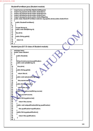 184
StudentFormBean.java (Student module)
1 import javax.servlet.http.HttpServletRequest;
2 import org.apache.struts.action.ActionError;
3 import org.apache.struts.action.ActionErrors;
4 import org.apache.struts.action.ActionForm;
5 import org.apache.struts.action.ActionMapping;
6 public class StudentFormBean extends org.apache.struts.action.ActionForm
7 {
8 public StudentFormBean()
9 {
10 }
11 private String id;
12 public void setid(String id)
13 {
14 this.id=id;
15 }
16 public String getid()
17 {
18 return id;
19 }
20 }
Student.java (D.T.O class of Student module)
1 package bean;
2 public class Student
3 {
4 public Student()
5 {
6 }
7 String id,name,course,qualification;
8 public void setid(String id)
9 {
10 this.id=id;
11 }
12 public String getid()
13 {
14 return this.id;
15 }
16 public void setname(String name)
17 {
18 this.name=name;
19 }
20 public String getname()
21 {
22 return this.name;
23 }
24 public void setcourse(String course)
25 {
26 this.course=course;
27 }
28 public String getcourse()
29 {
30 return this.course;
31 }
32 public void setqualification(String qualification)
33 {
34 this.qualification=qualification;
35 }
36 public String getqualification()
37 {
38 return this.qualification;
39 }
40 }
M
Y
JA
V
A
H
U
B.CO
M
MYJAVAHUB.COM
 