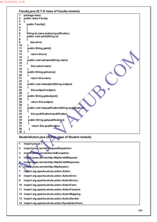 185
Faculty.java (D.T.O class of Faculty module)
1 package bean;
2 public class Faculty
3 {
4 public Faculty()
a. {
5 }
6 String id,name,subject,qualification;
7 public void setid(String id)
8 {
9 this.id=id;
10 }
11 public String getid()
12 {
13 return this.id;
14 }
15 public void setname(String name)
16 {
17 this.name=name;
18 }
19 public String getname()
20 {
21 return this.name;
22 }
23 public void setsubject(String subject)
24 {
25 this.subject=subject;
26 }
27 public String getsubject()
28 {
29 return this.subject;
30 }
31 public void setqualification(String qualification)
32 {
33 this.qualification=qualification;
34 }
35 public String getqualification()
36 {
37 return this.qualification;
38 }
39 }
StudentAction.java (Action class of Student module)
1 import java.io.*;
2 import javax.servlet.RequestDispatcher;
3 import javax.servlet.ServletException;
4 import javax.servlet.http.HttpServletRequest;
5 import javax.servlet.http.HttpServletResponse;
6 import javax.servlet.http.HttpSession;
7 import org.apache.struts.action.Action;
8 import org.apache.struts.action.ActionError;
9 import org.apache.struts.action.ActionErrors;
10 import org.apache.struts.action.ActionForm;
11 import org.apache.struts.action.ActionForward;
12 import org.apache.struts.action.ActionMapping;
13 import org.apache.struts.action.ActionServlet;
14 import org.apache.struts.action.DynaActionForm;
M
Y
JA
V
A
H
U
B.CO
M
MYJAVAHUB.COM
 
