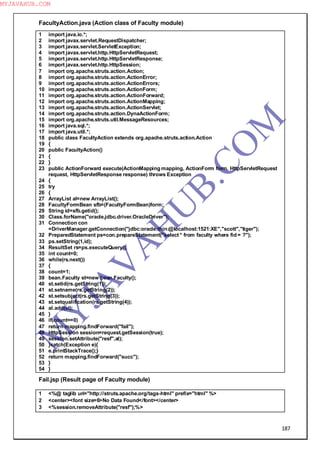 187
FacultyAction.java (Action class of Faculty module)
1 import java.io.*;
2 import javax.servlet.RequestDispatcher;
3 import javax.servlet.ServletException;
4 import javax.servlet.http.HttpServletRequest;
5 import javax.servlet.http.HttpServletResponse;
6 import javax.servlet.http.HttpSession;
7 import org.apache.struts.action.Action;
8 import org.apache.struts.action.ActionError;
9 import org.apache.struts.action.ActionErrors;
10 import org.apache.struts.action.ActionForm;
11 import org.apache.struts.action.ActionForward;
12 import org.apache.struts.action.ActionMapping;
13 import org.apache.struts.action.ActionServlet;
14 import org.apache.struts.action.DynaActionForm;
15 import org.apache.struts.util.MessageResources;
16 import java.sql.*;
17 import java.util.*;
18 public class FacultyAction extends org.apache.struts.action.Action
19 {
20 public FacultyAction()
21 {
22 }
23 public ActionForward execute(ActionMapping mapping, ActionForm form, HttpServletRequest
request, HttpServletResponse response) throws Exception
24 {
25 try
26 {
27 ArrayList al=new ArrayList();
28 FacultyFormBean sfb=(FacultyFormBean)form;
29 String id=sfb.getid();
30 Class.forName("oracle.jdbc.driver.OracleDriver");
31 Connection con
=DriverManager.getConnection("jdbc:oracle:thin:@localhost:1521:XE","scott","tiger");
32 PreparedStatement ps=con.prepareStatement("select * from faculty where fid = ?");
33 ps.setString(1,id);
34 ResultSet rs=ps.executeQuery();
35 int count=0;
36 while(rs.next())
37 {
38 count=1;
39 bean.Faculty st=new bean.Faculty();
40 st.setid(rs.getString(1));
41 st.setname(rs.getString(2));
42 st.setsubject(rs.getString(3));
43 st.setqualification(rs.getString(4));
44 al.add(st);
45 }
46 if(count==0)
47 return mapping.findForward("fail");
48 HttpSession session=request.getSession(true);
49 session.setAttribute("resf",al);
50 }catch(Exception e){
51 e.printStackTrace();}
52 return mapping.findForward("succ");
53 }
54 }
Fail.jsp (Result page of Faculty module)
1 <%@ taglib uri="http://struts.apache.org/tags-html" prefix="html" %>
2 <center><font size=6>No Data Found</font></center>
3 <%session.removeAttribute("resf");%>
M
Y
JA
V
A
H
U
B.CO
M
MYJAVAHUB.COM
 
