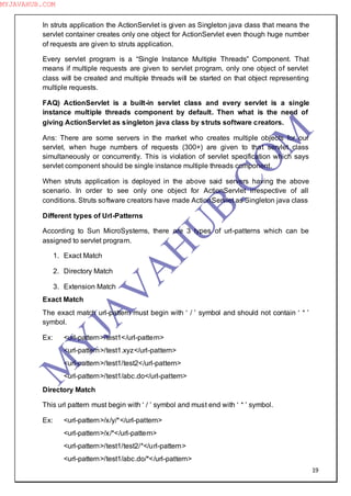 19
In struts application the ActionServlet is given as Singleton java class that means the
servlet container creates only one object for ActionServlet even though huge number
of requests are given to struts application.
Every servlet program is a “Single Instance Multiple Threads” Component. That
means if multiple requests are given to servlet program, only one object of servlet
class will be created and multiple threads will be started on that object representing
multiple requests.
FAQ) ActionServlet is a built-in servlet class and every servlet is a single
instance multiple threads component by default. Then what is the need of
giving ActionServlet as singleton java class by struts software creators.
Ans: There are some servers in the market who creates multiple objects for our
servlet, when huge numbers of requests (300+) are given to that servlet class
simultaneously or concurrently. This is violation of servlet specification which says
servlet component should be single instance multiple threads component.
When struts application is deployed in the above said servers having the above
scenario. In order to see only one object for ActionServlet irrespective of all
conditions. Struts software creators have made ActionServlet as Singleton java class
Different types of Url-Patterns
According to Sun MicroSystems, there are 3 types of url-patterns which can be
assigned to servlet program.
1. Exact Match
2. Directory Match
3. Extension Match
Exact Match
The exact match url-pattern must begin with ― / ‖ symbol and should not contain ― * ‖
symbol.
Ex: <url-pattern>/test1</url-pattern>
<url-pattern>/test1.xyz</url-pattern>
<url-pattern>/test1/test2</url-pattern>
<url-pattern>/test1/abc.do</url-pattern>
Directory Match
This url pattern must begin with ― / ‖ symbol and must end with ― * ‖ symbol.
Ex: <url-pattern>/x/y/*</url-pattern>
<url-pattern>/x/*</url-pattern>
<url-pattern>/test1/test2/*</url-pattern>
<url-pattern>/test1/abc.do/*</url-pattern>
M
Y
JA
V
A
H
U
B.CO
M
MYJAVAHUB.COM
 