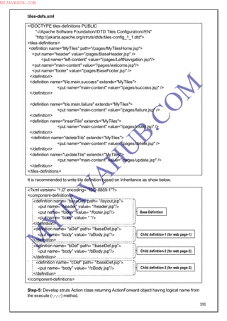 191
tiles-defs.xml
<!DOCTYPE tiles-definitions PUBLIC
"-//Apache Software Foundation//DTD Tiles Configuration//EN"
"http://jakarta.apache.org/struts/dtds/tiles-config_1_1.dtd">
<tiles-definitions>
<definition name="MyTiles" path="/pages/MyTilesHome.jsp">
<put name="header" value="/pages/BaseHeader.jsp" />
<put name="left-content" value="/pages/LeftNavigation.jsp"/>
<put name="main-content" value="/pages/welcome.jsp"/>
<put name="footer" value="/pages/BaseFooter.jsp" />
</definition>
<definition name="tile.main.success" extends="MyTiles">
<put name="main-content" value="/pages/success.jsp" />
</definition>
<definition name="tile.main.failure" extends="MyTiles">
<put name="main-content" value="/pages/failure.jsp" />
</definition>
<definition name="insertTile" extends="MyTiles">
<put name="main-content" value="/pages/insert.jsp" />
</definition>
<definition name="deleteTile" extends="MyTiles">
<put name="main-content" value="/pages/delete.jsp" />
</definition>
<definition name="updateTile" extends="MyTiles">
<put name="main-content" value="/pages/update.jsp" />
</definition>
</tiles-definitions>
It is recommended to write tile definition based on Inheritance as show below.
<?xml version= “1.0” encoding= “ISO-8859-1”?>
<component-definitions>
<definition name= “baseDef” path= “/layout.jsp”>
<put name= “header” value= “/header.jsp”/>
<put name= “footer” value= “/footer.jsp”/>
<put name= “body” value= “ ”/>
</definition>
<definition name= “aDef” path= “/baseDef.jsp”>
<put name= “body” value= “/aBody.jsp”/>
</definition>
<definition name= “bDef” path= “/baseDef.jsp”>
<put name= “body” value= “/bBody.jsp”/>
</definition>
` <definition name= “cDef” path= “/baseDef.jsp”>
<put name= “body” value= “/cBody.jsp”/>
</definition>
</component-definitions>
Step-5: Develop struts Action class returning ActionForward object having logical name from
the execute (-,-,-,-) method.
Base Definition
Child definition-1 (for web page-1)
Child definition-2 (for web page-2)
Child definition-3 (for web page-3)
M
Y
JA
V
A
H
U
B.CO
M
MYJAVAHUB.COM
 