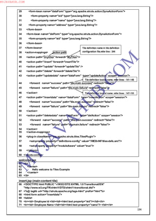 194
29 <form-bean name="dataForm" type="org.apache.struts.action.DynaActionForm">
30 <form-property name="eid" type="java.lang.String"/>
31 <form-property name="name" type="java.lang.String"/>
32 <form-property name="address" type="java.lang.String"/>
33 </form-bean>
34 <form-bean name="delForm" type="org.apache.struts.action.DynaActionForm">
35 <form-property name="eid" type="java.lang.String"/>
36 </form-bean>
37 </form-beans>
38 <action-mappings> action path
39 <action path="/mytiles" forward="MyTiles"/>
40 <action path="/insert" forward="insertTile"/>
41 <action path="/update" forward="updateTile" />
42 <action path="/delete" forward="deleteTile"/>
43 <action path="/updatedata" name="dataForm" type="updateAction" scope="session">
44 <forward name="success" path="tile.main.success" redirect="false"/>
45 <forward name="failure" path="tile.main.failure" redirect="false"/>
46 </action>
47 <action path="/insertdata" name="dataForm" type="insertAction" scope="session">
48 <forward name="success" path="tile.main.success" redirect="false"/>
49 <forward name="failure" path="tile.main.failure" redirect="false"/>
50 </action>
51 <action path="/deletedata" name="delForm" type="delAction" scope="session">
52 <forward name="success" path="tile.main.success" redirect="false"/>
53 <forward name="failure" path="tile.main.failure" redirect="false"/>
54 </action>
55 </action-mappings>
56 <plug-in className="org.apache.struts.tiles.TilesPlugin">
57 <set-property property="definitions-config" value="/WEB-INF/tiles-defs.xml"/>
58 <set-property property="moduleAware" value="true"/>
59 </plug-in>
60 </struts-config>
welcome.jsp
61 <b>
62 <center>
63 Hello welcome to Tiles Example
64 </center>
65 </b>
insert.jsp (main-content tile)
66 <!DOCTYPE html PUBLIC "-//W3C//DTD XHTML 1.0 Transitional//EN"
"http://www.w3.org/TR/xhtml1/DTD/xhtml1-transitional.dtd">
67 <%@ taglib uri="http://struts.apache.org/tags-html" prefix="html"%>
68 <html:form action="insertdata">
69 <table>
70 <tr><td> Employee Id </td><td><html:text property="eid"/></td></tr>
71 <tr><td> Employee Name </td><td><html:text property="name"/> </td></tr>
Tile definition name in tile definition
configuration file.refer line : 344
Tile definition logical name. refer lines : 141-146
Tile definition logical name. refer lines : 147-155
M
Y
JA
V
A
H
U
B.CO
M
MYJAVAHUB.COM
 