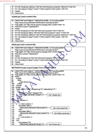 195
72 <tr><td> Employee Address </td><td><html:textarea property="address"/></td></tr>
73 <tr> <td colspan=2 align="center"><html:submit/><html:reset/> </td></tr>
74 </table>
75 </html:form>
update.jsp (main-content tile)
76 <!DOCTYPE html PUBLIC "-//W3C//DTD XHTML 1.0 Transitional//EN"
"http://www.w3.org/TR/xhtml1/DTD/xhtml1-transitional.dtd">
77 <%@ taglib uri="http://struts.apache.org/tags-html" prefix="html" %>
78 <html:form action="updatedata">
79 <table>
80 <tr><td> Employee Id </td><td><html:text property="eid"/></td></tr>
81 <tr><td> Employee Name </td><td><html:text property="name" /></td></tr>
82 <tr><td> Employee Address </td><td><html:textarea property="address"/> </td></tr>
83 <tr> <td colspan=2 align="center"><html:submit/><html:reset/> </td></tr>
84 </table>
85 </html:form>
delete.jsp (main-content tile)
86 <!DOCTYPE html PUBLIC "-//W3C//DTD XHTML 1.0 Transitional//EN"
"http://www.w3.org/TR/xhtml1/DTD/xhtml1-transitional.dtd">
87 <%@ taglib uri="http://struts.apache.org/tags-html" prefix="html"%>
88 <html:form action="deletedata">
89 <table>
90 <tr><td> Employee Id </td><td><html:text property="eid" ></td></tr>
91 <tr> <td colspan=2 align="center"><html:submit/><html:reset/> </td></tr>
92 </table>
93 </html:form>
MyTilesHome.jsp (Layout page) (Two-column layout)
94 <!DOCTYPE html PUBLIC "-//W3C//DTD XHTML 1.0 Transitional//EN"
"http://www.w3.org/TR/xhtml1/DTD/xhtml1-transitional.dtd">
95 <%@ taglib uri="http://struts.apache.org/tags-tiles" prefix="tiles" %>
96 <html>
97 <head>
98 <title>
99 Login Screen
100 </title>
101 </head>
102 <body>
103 <table width="100%" cellspacing="0" cellpadding="4" >
104 <tr>
105 <td align="center" colspan="2">
106 <tiles:insert attribute="header" />
107 </td>
108 </tr>
109 <!-- Content -->
110 <tr>
111 <!-- start content -->
112 <td width="20%">
113 <tiles:insert attribute="left-content"/>
114 </td>
115 <td width="80%">
116 <tiles:insert attribute="main-content" />
117 </td>
118 <!-- end content -->
119 </tr>
120 <tr>
121 <td colspan="2">
122 <tiles:insert attribute="footer" />
Tile-1 (Header tile)
Tile-2 (Left-content tile)
Tile-3 (Main-content tile)
Tile-4 (Footer tile)
M
Y
JA
V
A
H
U
B.CO
M
MYJAVAHUB.COM
 