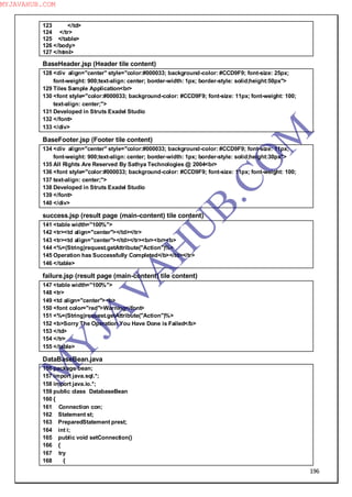 196
123 </td>
124 </tr>
125 </table>
126 </body>
127 </html>
BaseHeader.jsp (Header tile content)
128 <div align="center" style="color:#000033; background-color: #CCD9F9; font-size: 25px;
font-weight: 900;text-align: center; border-width: 1px; border-style: solid;height:50px">
129 Tiles Sample Application<br>
130 <font style="color:#000033; background-color: #CCD9F9; font-size: 11px; font-weight: 100;
text-align: center;">
131 Developed in Struts Exadel Studio
132 </font>
133 </div>
BaseFooter.jsp (Footer tile content)
134 <div align="center" style="color:#000033; background-color: #CCD9F9; font-size: 11px;
font-weight: 900;text-align: center; border-width: 1px; border-style: solid;height:30px">
135 All Rights Are Reserved By Sathya Technologies @ 2004<br>
136 <font style="color:#000033; background-color: #CCD9F9; font-size: 11px; font-weight: 100;
137 text-align: center;">
138 Developed in Struts Exadel Studio
139 </font>
140 </div>
success.jsp (result page (main-content) tile content)
141 <table width="100%">
142 <tr><td align="center"></td></tr>
143 <tr><td align="center"></td></tr><br><br><b>
144 <%=(String)request.getAttribute("Action")%>
145 Operation has Successfully Completed</b></td></tr>
146 </table>
failure.jsp (result page (main-content) tile content)
147 <table width="100%">
148 <tr>
149 <td align="center"><b>
150 <font color="red">Warning</font>
151 <%=(String)request.getAttribute("Action")%>
152 <b>Sorry The Operation You Have Done is Failed</b>
153 </td>
154 </tr>
155 </table>
DataBaseBean.java
156 package bean;
157 import java.sql.*;
158 import java.io.*;
159 public class DatabaseBean
160 {
161 Connection con;
162 Statement st;
163 PreparedStatement prest;
164 int i;
165 public void setConnection()
166 {
167 try
168 {
M
Y
JA
V
A
H
U
B.CO
M
MYJAVAHUB.COM
 