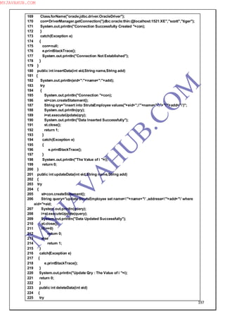 197
169 Class.forName("oracle.jdbc.driver.OracleDriver");
170 con=DriverManager.getConnection("jdbc:oracle:thin:@localhost:1521:XE","scott","tiger");
171 System.out.println("Connection Successfully Created "+con);
172 }
173 catch(Exception e)
174 {
175 con=null;
176 e.printStackTrace();
177 System.out.println("Connection Not Established");
178 }
179 }
180 public int insertData(int eid,String name,String add)
181 {
182 System.out.println(eid+":"+name+":"+add);
183 try
184 {
185 System.out.println("Connection "+con);
186 st=con.createStatement();
187 String qry="insert into StrutsEmployee values("+eid+",'"+name+"',"+"'"+add+"')";
188 System.out.println(qry);
189 i=st.executeUpdate(qry);
190 System.out.println("Data Inserted Successfully");
191 st.close();
192 return 1;
193 }
194 catch(Exception e)
195 {
196 e.printStackTrace();
197 }
198 System.out.println("The Value of i "+i);
199 return 0;
200 }
201 public int updateData(int eid,String name,String add)
202 {
203 try
204 {
205 st=con.createStatement();
206 String query="update StrutsEmployee set name='"+name+"' ,address='"+add+"' where
eid="+eid;
207 System.out.println(query);
208 i=st.executeUpdate(query);
209 System.out.println("Data Updated Successfully");
210 st.close();
211 if(i==0)
212 return 0;
213 else
214 return 1;
215 }
216 catch(Exception e)
217 {
218 e.printStackTrace();
219 }
220 System.out.println("Update Qry : The Value of i "+i);
221 return 0;
222 }
223 public int deleteData(int eid)
224 {
225 try
M
Y
JA
V
A
H
U
B.CO
M
MYJAVAHUB.COM
 