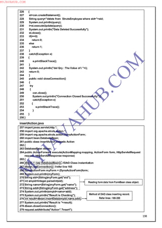 198
226 {
227 st=con.createStatement();
228 String query="delete from StrutsEmployee where eid="+eid;
229 System.out.println(query);
230 i=st.executeUpdate(query);
231 System.out.println("Data Deleted Successfully");
232 st.close();
233 if(i==0)
234 return 0;
235 else
236 return 1;
237 }
238 catch(Exception e)
239 {
240 e.printStackTrace();
241 }
242 System.out.println("del Qry : The Value of i "+i);
243 return 0;
244 }
245 public void closeConnection()
246 {
247 try
248 {
249 con.close();
250 System.out.println("Connection Closed Successfully");}
251 catch(Exception e)
252 {
253 e.printStackTrace();
254 }
255 }
256 }
insertAction.java
257 import javax.servlet.http.*;
258 import org.apache.struts.action.*;
259 import org.apache.struts.action.DynaActionForm;
260 import bean.DatabaseBean;
261 public class insertAction extends Action
262 {
263 DatabaseBean dbean;
264 public ActionForward execute(ActionMapping mapping, ActionForm form, HttpServletRequest
request, HttpServletResponse response)
265 {
266 dbean = new DatabaseBean(); //DAO Class instantiation
267 dbean.setConnection(); //refer line 165
268 DynaActionForm myForm = (DynaActionForm)form;
269 System.out.println(myForm);
270 String eid=(String)myForm.get("eid");
271 int empid=Integer.parseInt(eid);
272 String name=(String)myForm.get("name");
273 String add=(String)myForm.get("address");
274 System.out.println(empid+name+add);
275 System.out.println("Result is Checking");
276 int result=dbean.insertData(empid,name,add);
277 System.out.println("Result is "+result);
278 dbean.closeConnection();
279 request.setAttribute("Action","Insert");
Reading form data from FormBean class object.
Method of DAO class inserting record.
Refer lines :180-200
M
Y
JA
V
A
H
U
B.CO
M
MYJAVAHUB.COM
 