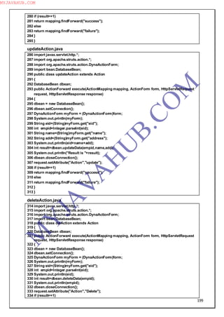 199
280 if (result==1)
281 return mapping.findForward("success");
282 else
283 return mapping.findForward("failure");
284 }
285 }
updateAction.java
286 import javax.servlet.http.*;
287 import org.apache.struts.action.*;
288 import org.apache.struts.action.DynaActionForm;
289 import bean.DatabaseBean;
290 public class updateAction extends Action
291 {
292 DatabaseBean dbean;
293 public ActionForward execute(ActionMapping mapping, ActionForm form, HttpServletRequest
request, HttpServletResponse response)
294 {
295 dbean = new DatabaseBean();
296 dbean.setConnection();
297 DynaActionForm myForm = (DynaActionForm)form;
298 System.out.println(myForm);
299 String eid=(String)myForm.get("eid");
300 int empid=Integer.parseInt(eid);
301 String name=(String)myForm.get("name");
302 String add=(String)myForm.get("address");
303 System.out.println(eid+name+add);
304 int result=dbean.updateData(empid,name,add);
305 System.out.println("Result is "+result);
306 dbean.closeConnection();
307 request.setAttribute("Action","update");
308 if (result==1)
309 return mapping.findForward("success");
310 else
311 return mapping.findForward("failure");
312 }
313 }
deleteAction.java
314 import javax.servlet.http.*;
315 import org.apache.struts.action.*;
316 import org.apache.struts.action.DynaActionForm;
317 import bean.DatabaseBean;
318 public class delAction extends Action
319 {
320 DatabaseBean dbean;
321 public ActionForward execute(ActionMapping mapping, ActionForm form, HttpServletRequest
request, HttpServletResponse response)
322 {
323 dbean = new DatabaseBean();
324 dbean.setConnection();
325 DynaActionForm myForm = (DynaActionForm)form;
326 System.out.println(myForm);
327 String eid=(String)myForm.get("eid");
328 int empid=Integer.parseInt(eid);
329 System.out.println(eid);
330 int result=dbean.deleteData(empid);
331 System.out.println(empid);
332 dbean.closeConnection();
333 request.setAttribute("Action","Delete");
334 if (result==1)
M
Y
JA
V
A
H
U
B.CO
M
MYJAVAHUB.COM
 