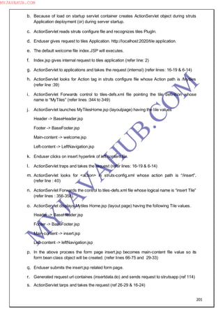 201
b. Because of load on startup servlet container creates ActionServlet object during struts
Application deployment (or) during server startup.
c. ActionServlet reads struts configure file and recognizes tiles PlugIn.
d. Enduser gives request to tiles Application. http://localhost:2020/tile application.
e. The default welcome file index.JSP will executes.
f. Index.jsp gives internal request to tiles application (refer line: 2)
g. ActionServlet to applications and takes the request (internal) (refer lines: 16-19 & 6-14)
h. ActionServlet looks for Action tag in struts configure file whose Action path is /Mytiles
(refer line :39)
i. ActionServlet Forwards control to tiles-defs.xml file pointing the tile definition whose
name is “MyTiles” (refer lines :344 to 349)
j. ActionServlet launches MyTilesHome.jsp (layoutpage) having the tile values
Header -> BaseHeader.jsp
Footer -> BaseFooter.jsp
Main-content -> welcome.jsp
Left-content -> LeftNavigation.jsp
k. Enduser clicks on insert hyperlink of left content file.
l. ActionServlet traps and takes the request (refer lines: 16-19 & 6-14)
m. ActionServlet looks for <action> in struts-config.xml whose action path is “/insert”.
(refer line : 40)
n. ActionServlet Forwards the control to tiles-defs.xml file whose logical name is “insert Tile”
(refer lines : 356-358).
o. ActionServlet displays Mytiles Home.jsp (layout page) having the following Tile values.
Header -> BaseHeader.jsp
Footer -> BaseFooter.jsp
Main-content -> insert.jsp
Left-content -> leftNavigation.jsp
p. In the above process the form page insert.jsp becomes main-content file value so its
form bean class object will be created. (refer lines 66-75 and 29-33)
q. Enduser submits the insert.jsp related form page.
r. Generated request url containes (insertdata.do) and sends request to strutsapp (ref 114)
s. ActionServlet tarps and takes the request (ref 26-29 & 16-24)
M
Y
JA
V
A
H
U
B.CO
M
MYJAVAHUB.COM
 