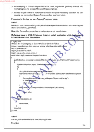204
 In developing to custom RequestProcessor class programmer generally override this
method to place his choice of Request Processing logic.
 In order to get control on ActionServlet related Request Processing operation we can
develop our own custom RequestProcessor class as shown below.
Procedure to develop our own RequestProcessor class.
Step-1
Develop a java class extending from predefined RequestProcessor class and override your
choice processXxx(-,-) methods.
Note: Our RequestProcessor class is configurable on per module basis.
MyRp.java (save in WEB-INF/classes folder of switch application which is discussed
in SwitchAction class discussions)
// MyRp.java
//Blocks the request going to StudentAction of Student module
//when request comes from browser window other than Internet Explorer.
import javax.servlet.*;
import javax.servlet.http.*;
import org.apache.struts.action.*;
public class MyRp extends RequestProcessor
{
public boolean processpreprocess(HttpServletRequest req, HttpServletResponse res)
{
System.out.println(“Myrp: processPreprocess (-,-));
try
{
String brname=req.getHeader(“user-agent”);
If(brname.indexOf(“MSIE”) == -1) //if request is coming from other than iexplorer.
{
RequestDispatcher rd= req.getRequestDispatcher(“err.jsp”);
rd.forward(req,res);
return false;
}
else // if req is coming IE then continue request processing.
{
return false;
}
} //try
catch (Exception e)
{
return false;
}
}//method
}//class
Step-2
Add err.jsp in student folderof SwitchApp application.
In err.jsp
M
Y
JA
V
A
H
U
B.CO
M
MYJAVAHUB.COM
 