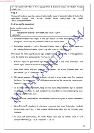205
<b><font color=red> Hey !!! Give request from IE Browser window for student module
</font> </b>
Step-3
Configure the above java class as Abstract controller class for student module of SwitchApp
application through that module related struts configuration file called
“struts-config-student.xml”.
In struts-config-student.xml
After </action-mapping> tag
<controller>
<set-property property=”processorClass” value=”Myrp”/>
</controller>
 RequestProcessor class object is one per module in struts application. So we can
configured custom Request processor class on per module basis.
 For another example on custom RequestProcessor class for session related operations
for changing Default response content type refer example code given in 74.
Don‖t place the model layer business logic and persistence logic directly in struts application
while developing large scale projects. The reasons are.
1. Business logic and persistence logic becomes specific to one struts application. That
means logics cannot be accessed from other applications.
2. Only those clients who can generate http request can access business logic and
persistence logic of struts Action class.
3. Middleware services must be implemented manually in struts Action class. This improves
burden on the programmer. The middleware services are like transaction management,
Security, logging and etc.
 To overcome all these problems, keep business logics and persistence logic in separate
model layer resources, like EJB component (session bean components) or spring apps
or spring with hibernate apps.
 In all the above 3 technologies, the middleware services are given as implicit middleware
services.
 When B.L and P.L is placed in other layer resources, then struts Action class needs to
communicate with them. In that process, struts Action class acts as controller layer
resource.
 In struts-EJB communicate, the struts Action class acts as remote client to EJB
component Struts App -> EJB component -> DB s/w
M
Y
JA
V
A
H
U
B.CO
M
MYJAVAHUB.COM
 